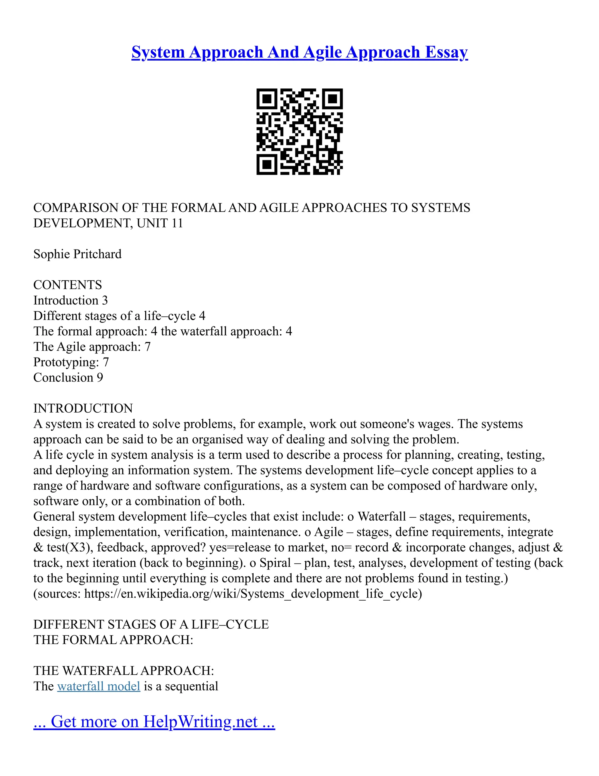 System Approach And Agile Approach Essay
COMPARISON OF THE FORMAL AND AGILE APPROACHES TO SYSTEMS
DEVELOPMENT, UNIT 11
Sophie Pritchard
CONTENTS
Introduction 3
Different stages of a life–cycle 4
The formal approach: 4 the waterfall approach: 4
The Agile approach: 7
Prototyping: 7
Conclusion 9
INTRODUCTION
A system is created to solve problems, for example, work out someone's wages. The systems
approach can be said to be an organised way of dealing and solving the problem.
A life cycle in system analysis is a term used to describe a process for planning, creating, testing,
and deploying an information system. The systems development life–cycle concept applies to a
range of hardware and software configurations, as a system can be composed of hardware only,
software only, or a combination of both.
General system development life–cycles that exist include: o Waterfall – stages, requirements,
design, implementation, verification, maintenance. o Agile – stages, define requirements, integrate
& test(X3), feedback, approved? yes=release to market, no= record & incorporate changes, adjust &
track, next iteration (back to beginning). o Spiral – plan, test, analyses, development of testing (back
to the beginning until everything is complete and there are not problems found in testing.)
(sources: https://en.wikipedia.org/wiki/Systems_development_life_cycle)
DIFFERENT STAGES OF A LIFE–CYCLE
THE FORMAL APPROACH:
THE WATERFALL APPROACH:
The waterfall model is a sequential
... Get more on HelpWriting.net ...
 