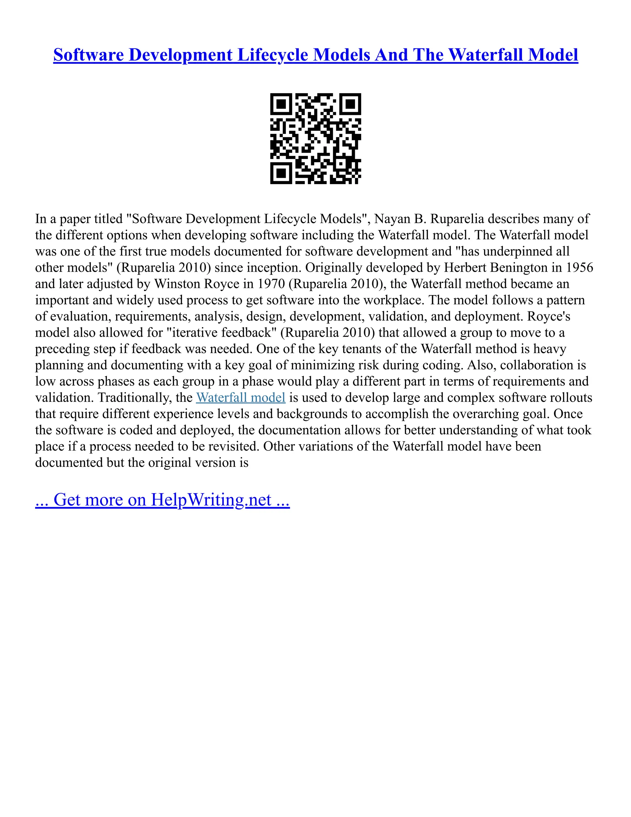 Software Development Lifecycle Models And The Waterfall Model
In a paper titled "Software Development Lifecycle Models", Nayan B. Ruparelia describes many of
the different options when developing software including the Waterfall model. The Waterfall model
was one of the first true models documented for software development and "has underpinned all
other models" (Ruparelia 2010) since inception. Originally developed by Herbert Benington in 1956
and later adjusted by Winston Royce in 1970 (Ruparelia 2010), the Waterfall method became an
important and widely used process to get software into the workplace. The model follows a pattern
of evaluation, requirements, analysis, design, development, validation, and deployment. Royce's
model also allowed for "iterative feedback" (Ruparelia 2010) that allowed a group to move to a
preceding step if feedback was needed. One of the key tenants of the Waterfall method is heavy
planning and documenting with a key goal of minimizing risk during coding. Also, collaboration is
low across phases as each group in a phase would play a different part in terms of requirements and
validation. Traditionally, the Waterfall model is used to develop large and complex software rollouts
that require different experience levels and backgrounds to accomplish the overarching goal. Once
the software is coded and deployed, the documentation allows for better understanding of what took
place if a process needed to be revisited. Other variations of the Waterfall model have been
documented but the original version is
... Get more on HelpWriting.net ...
 