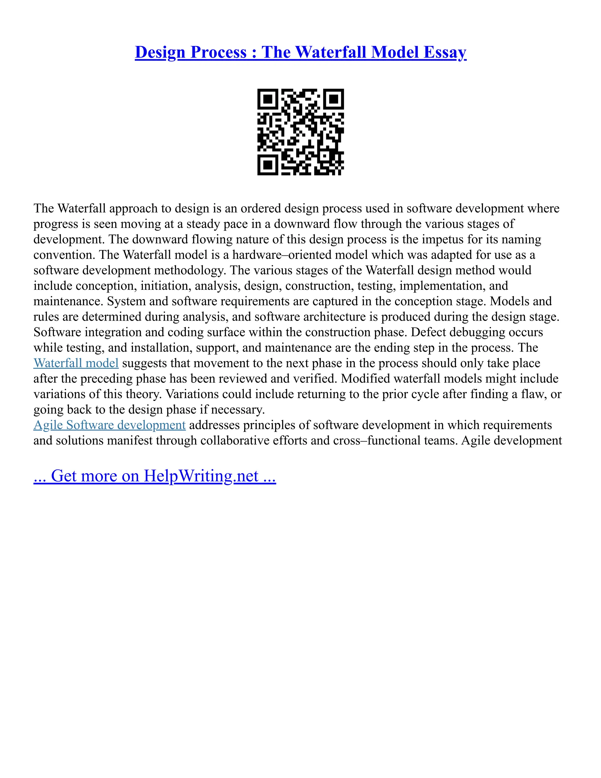 Design Process : The Waterfall Model Essay
The Waterfall approach to design is an ordered design process used in software development where
progress is seen moving at a steady pace in a downward flow through the various stages of
development. The downward flowing nature of this design process is the impetus for its naming
convention. The Waterfall model is a hardware–oriented model which was adapted for use as a
software development methodology. The various stages of the Waterfall design method would
include conception, initiation, analysis, design, construction, testing, implementation, and
maintenance. System and software requirements are captured in the conception stage. Models and
rules are determined during analysis, and software architecture is produced during the design stage.
Software integration and coding surface within the construction phase. Defect debugging occurs
while testing, and installation, support, and maintenance are the ending step in the process. The
Waterfall model suggests that movement to the next phase in the process should only take place
after the preceding phase has been reviewed and verified. Modified waterfall models might include
variations of this theory. Variations could include returning to the prior cycle after finding a flaw, or
going back to the design phase if necessary.
Agile Software development addresses principles of software development in which requirements
and solutions manifest through collaborative efforts and cross–functional teams. Agile development
... Get more on HelpWriting.net ...
 