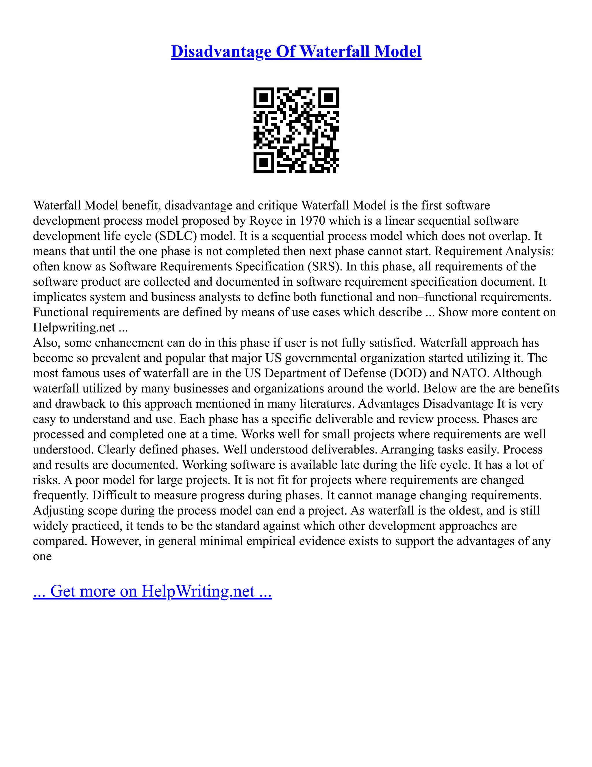 Disadvantage Of Waterfall Model
Waterfall Model benefit, disadvantage and critique Waterfall Model is the first software
development process model proposed by Royce in 1970 which is a linear sequential software
development life cycle (SDLC) model. It is a sequential process model which does not overlap. It
means that until the one phase is not completed then next phase cannot start. Requirement Analysis:
often know as Software Requirements Specification (SRS). In this phase, all requirements of the
software product are collected and documented in software requirement specification document. It
implicates system and business analysts to define both functional and non–functional requirements.
Functional requirements are defined by means of use cases which describe ... Show more content on
Helpwriting.net ...
Also, some enhancement can do in this phase if user is not fully satisfied. Waterfall approach has
become so prevalent and popular that major US governmental organization started utilizing it. The
most famous uses of waterfall are in the US Department of Defense (DOD) and NATO. Although
waterfall utilized by many businesses and organizations around the world. Below are the are benefits
and drawback to this approach mentioned in many literatures. Advantages Disadvantage It is very
easy to understand and use. Each phase has a specific deliverable and review process. Phases are
processed and completed one at a time. Works well for small projects where requirements are well
understood. Clearly defined phases. Well understood deliverables. Arranging tasks easily. Process
and results are documented. Working software is available late during the life cycle. It has a lot of
risks. A poor model for large projects. It is not fit for projects where requirements are changed
frequently. Difficult to measure progress during phases. It cannot manage changing requirements.
Adjusting scope during the process model can end a project. As waterfall is the oldest, and is still
widely practiced, it tends to be the standard against which other development approaches are
compared. However, in general minimal empirical evidence exists to support the advantages of any
one
... Get more on HelpWriting.net ...
 