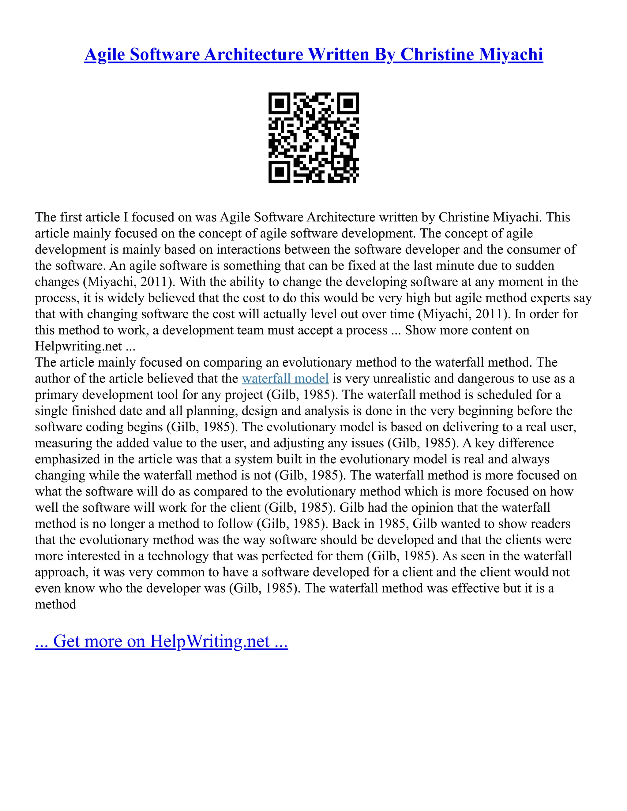 Agile Software Architecture Written By Christine Miyachi
The first article I focused on was Agile Software Architecture written by Christine Miyachi. This
article mainly focused on the concept of agile software development. The concept of agile
development is mainly based on interactions between the software developer and the consumer of
the software. An agile software is something that can be fixed at the last minute due to sudden
changes (Miyachi, 2011). With the ability to change the developing software at any moment in the
process, it is widely believed that the cost to do this would be very high but agile method experts say
that with changing software the cost will actually level out over time (Miyachi, 2011). In order for
this method to work, a development team must accept a process ... Show more content on
Helpwriting.net ...
The article mainly focused on comparing an evolutionary method to the waterfall method. The
author of the article believed that the waterfall model is very unrealistic and dangerous to use as a
primary development tool for any project (Gilb, 1985). The waterfall method is scheduled for a
single finished date and all planning, design and analysis is done in the very beginning before the
software coding begins (Gilb, 1985). The evolutionary model is based on delivering to a real user,
measuring the added value to the user, and adjusting any issues (Gilb, 1985). A key difference
emphasized in the article was that a system built in the evolutionary model is real and always
changing while the waterfall method is not (Gilb, 1985). The waterfall method is more focused on
what the software will do as compared to the evolutionary method which is more focused on how
well the software will work for the client (Gilb, 1985). Gilb had the opinion that the waterfall
method is no longer a method to follow (Gilb, 1985). Back in 1985, Gilb wanted to show readers
that the evolutionary method was the way software should be developed and that the clients were
more interested in a technology that was perfected for them (Gilb, 1985). As seen in the waterfall
approach, it was very common to have a software developed for a client and the client would not
even know who the developer was (Gilb, 1985). The waterfall method was effective but it is a
method
... Get more on HelpWriting.net ...
 