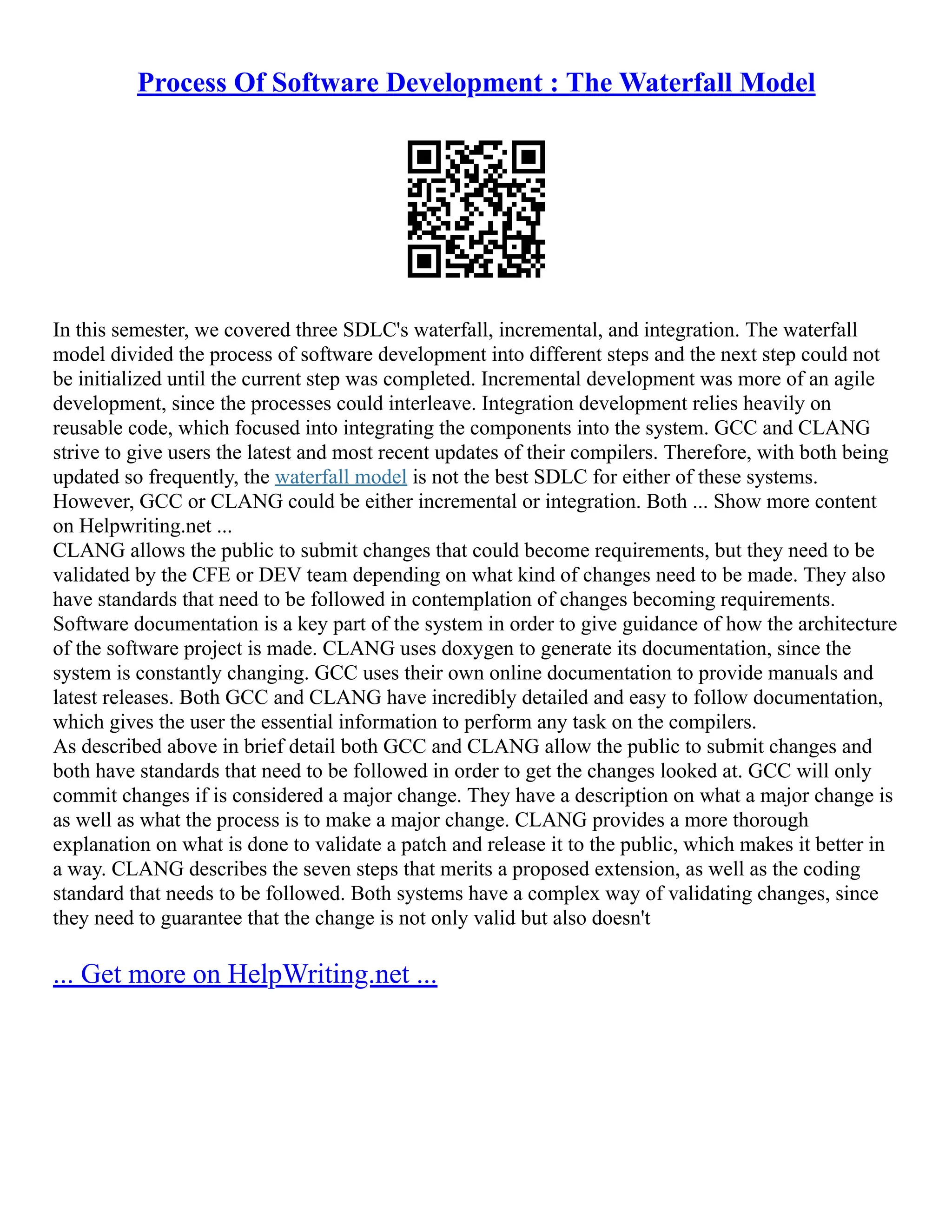 Process Of Software Development : The Waterfall Model
In this semester, we covered three SDLC's waterfall, incremental, and integration. The waterfall
model divided the process of software development into different steps and the next step could not
be initialized until the current step was completed. Incremental development was more of an agile
development, since the processes could interleave. Integration development relies heavily on
reusable code, which focused into integrating the components into the system. GCC and CLANG
strive to give users the latest and most recent updates of their compilers. Therefore, with both being
updated so frequently, the waterfall model is not the best SDLC for either of these systems.
However, GCC or CLANG could be either incremental or integration. Both ... Show more content
on Helpwriting.net ...
CLANG allows the public to submit changes that could become requirements, but they need to be
validated by the CFE or DEV team depending on what kind of changes need to be made. They also
have standards that need to be followed in contemplation of changes becoming requirements.
Software documentation is a key part of the system in order to give guidance of how the architecture
of the software project is made. CLANG uses doxygen to generate its documentation, since the
system is constantly changing. GCC uses their own online documentation to provide manuals and
latest releases. Both GCC and CLANG have incredibly detailed and easy to follow documentation,
which gives the user the essential information to perform any task on the compilers.
As described above in brief detail both GCC and CLANG allow the public to submit changes and
both have standards that need to be followed in order to get the changes looked at. GCC will only
commit changes if is considered a major change. They have a description on what a major change is
as well as what the process is to make a major change. CLANG provides a more thorough
explanation on what is done to validate a patch and release it to the public, which makes it better in
a way. CLANG describes the seven steps that merits a proposed extension, as well as the coding
standard that needs to be followed. Both systems have a complex way of validating changes, since
they need to guarantee that the change is not only valid but also doesn't
... Get more on HelpWriting.net ...
 