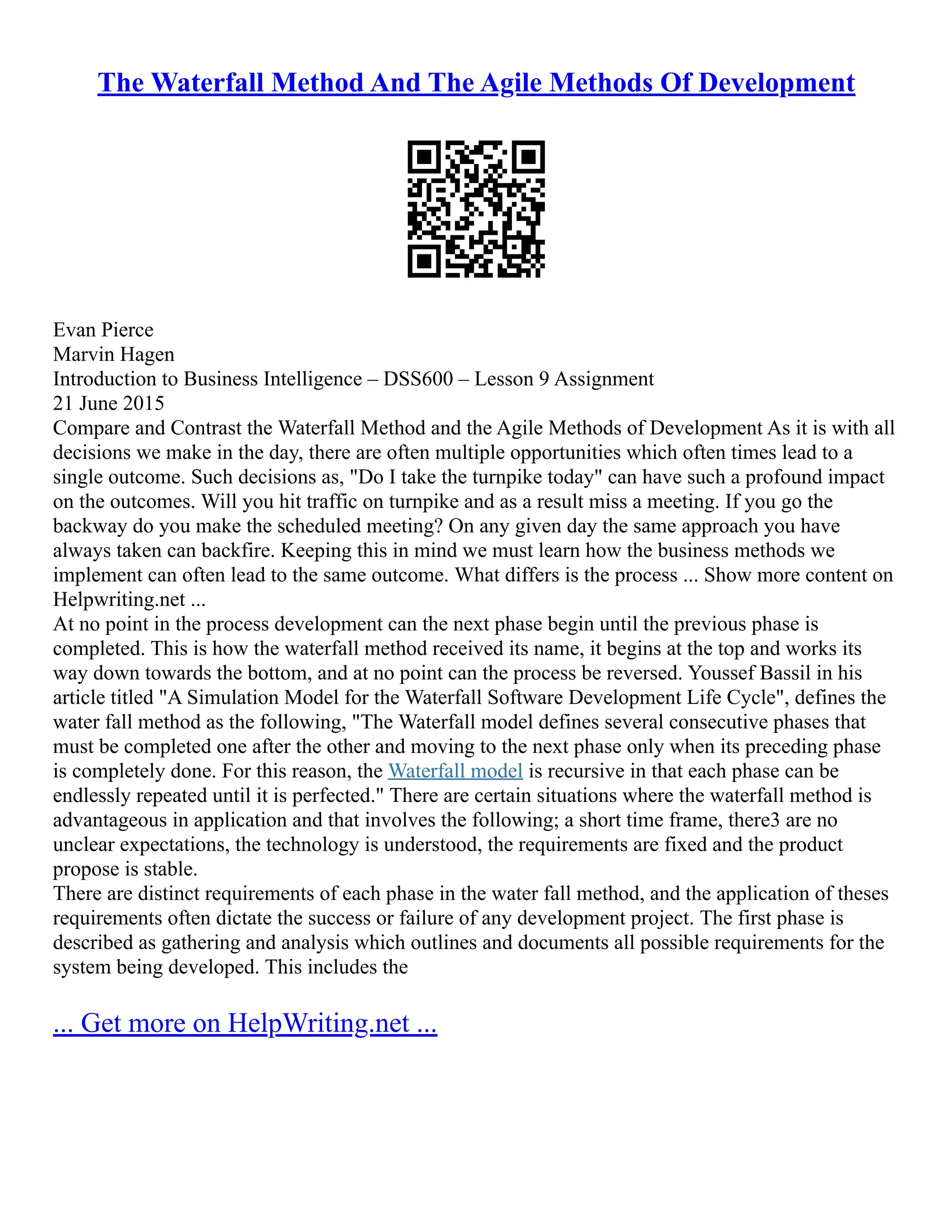 The Waterfall Method And The Agile Methods Of Development
Evan Pierce
Marvin Hagen
Introduction to Business Intelligence – DSS600 – Lesson 9 Assignment
21 June 2015
Compare and Contrast the Waterfall Method and the Agile Methods of Development As it is with all
decisions we make in the day, there are often multiple opportunities which often times lead to a
single outcome. Such decisions as, "Do I take the turnpike today" can have such a profound impact
on the outcomes. Will you hit traffic on turnpike and as a result miss a meeting. If you go the
backway do you make the scheduled meeting? On any given day the same approach you have
always taken can backfire. Keeping this in mind we must learn how the business methods we
implement can often lead to the same outcome. What differs is the process ... Show more content on
Helpwriting.net ...
At no point in the process development can the next phase begin until the previous phase is
completed. This is how the waterfall method received its name, it begins at the top and works its
way down towards the bottom, and at no point can the process be reversed. Youssef Bassil in his
article titled "A Simulation Model for the Waterfall Software Development Life Cycle", defines the
water fall method as the following, "The Waterfall model defines several consecutive phases that
must be completed one after the other and moving to the next phase only when its preceding phase
is completely done. For this reason, the Waterfall model is recursive in that each phase can be
endlessly repeated until it is perfected." There are certain situations where the waterfall method is
advantageous in application and that involves the following; a short time frame, there3 are no
unclear expectations, the technology is understood, the requirements are fixed and the product
propose is stable.
There are distinct requirements of each phase in the water fall method, and the application of theses
requirements often dictate the success or failure of any development project. The first phase is
described as gathering and analysis which outlines and documents all possible requirements for the
system being developed. This includes the
... Get more on HelpWriting.net ...
 