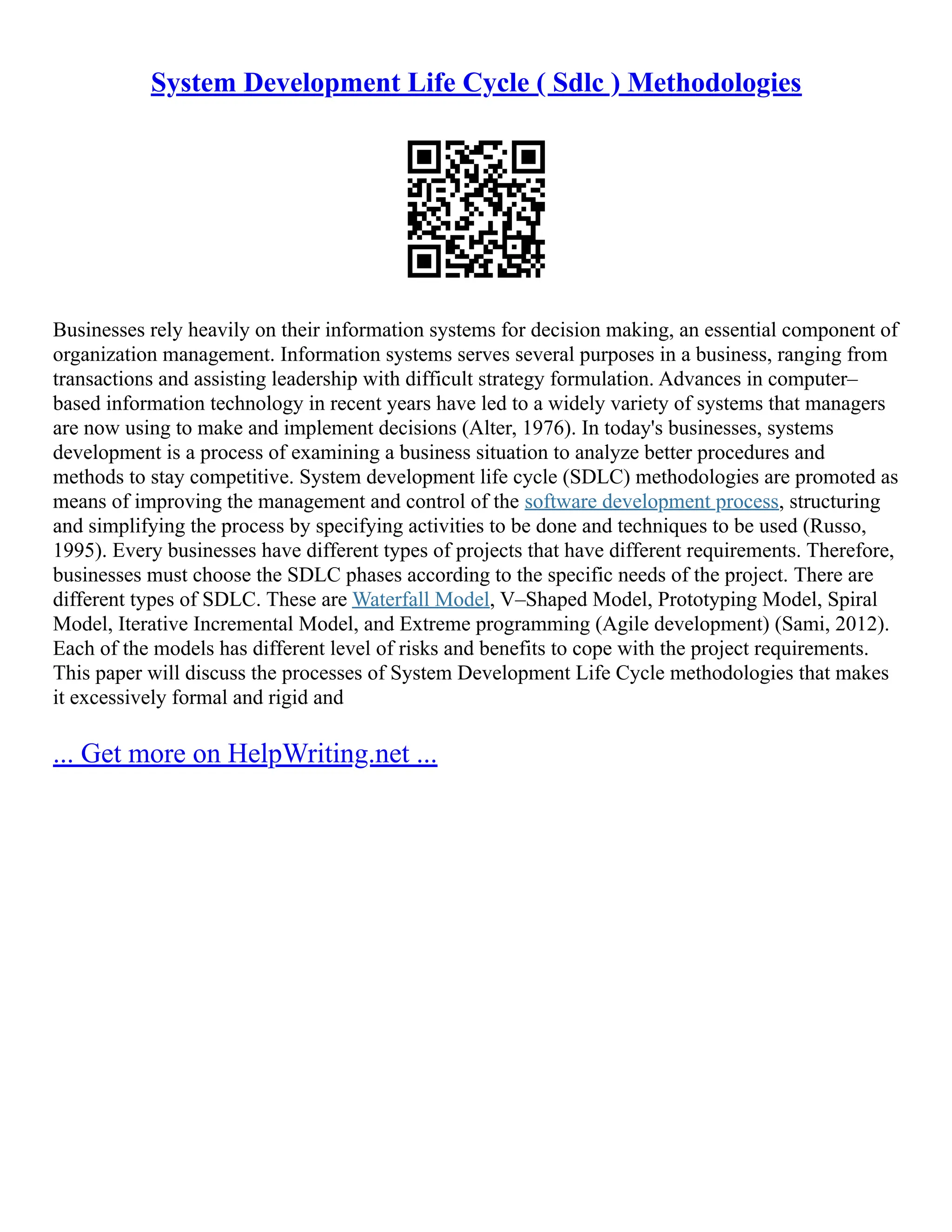 System Development Life Cycle ( Sdlc ) Methodologies
Businesses rely heavily on their information systems for decision making, an essential component of
organization management. Information systems serves several purposes in a business, ranging from
transactions and assisting leadership with difficult strategy formulation. Advances in computer–
based information technology in recent years have led to a widely variety of systems that managers
are now using to make and implement decisions (Alter, 1976). In today's businesses, systems
development is a process of examining a business situation to analyze better procedures and
methods to stay competitive. System development life cycle (SDLC) methodologies are promoted as
means of improving the management and control of the software development process, structuring
and simplifying the process by specifying activities to be done and techniques to be used (Russo,
1995). Every businesses have different types of projects that have different requirements. Therefore,
businesses must choose the SDLC phases according to the specific needs of the project. There are
different types of SDLC. These are Waterfall Model, V–Shaped Model, Prototyping Model, Spiral
Model, Iterative Incremental Model, and Extreme programming (Agile development) (Sami, 2012).
Each of the models has different level of risks and benefits to cope with the project requirements.
This paper will discuss the processes of System Development Life Cycle methodologies that makes
it excessively formal and rigid and
... Get more on HelpWriting.net ...
 