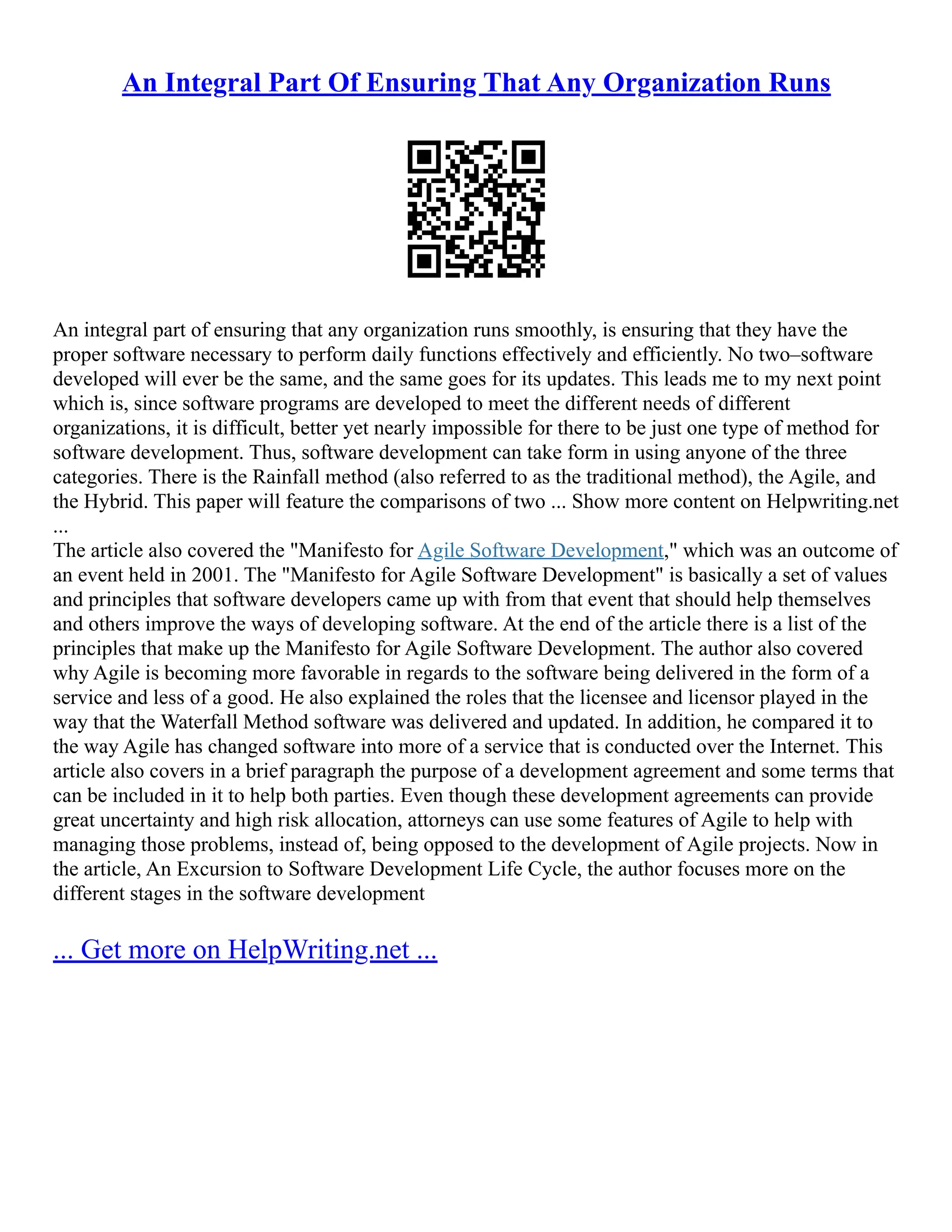An Integral Part Of Ensuring That Any Organization Runs
An integral part of ensuring that any organization runs smoothly, is ensuring that they have the
proper software necessary to perform daily functions effectively and efficiently. No two–software
developed will ever be the same, and the same goes for its updates. This leads me to my next point
which is, since software programs are developed to meet the different needs of different
organizations, it is difficult, better yet nearly impossible for there to be just one type of method for
software development. Thus, software development can take form in using anyone of the three
categories. There is the Rainfall method (also referred to as the traditional method), the Agile, and
the Hybrid. This paper will feature the comparisons of two ... Show more content on Helpwriting.net
...
The article also covered the "Manifesto for Agile Software Development," which was an outcome of
an event held in 2001. The "Manifesto for Agile Software Development" is basically a set of values
and principles that software developers came up with from that event that should help themselves
and others improve the ways of developing software. At the end of the article there is a list of the
principles that make up the Manifesto for Agile Software Development. The author also covered
why Agile is becoming more favorable in regards to the software being delivered in the form of a
service and less of a good. He also explained the roles that the licensee and licensor played in the
way that the Waterfall Method software was delivered and updated. In addition, he compared it to
the way Agile has changed software into more of a service that is conducted over the Internet. This
article also covers in a brief paragraph the purpose of a development agreement and some terms that
can be included in it to help both parties. Even though these development agreements can provide
great uncertainty and high risk allocation, attorneys can use some features of Agile to help with
managing those problems, instead of, being opposed to the development of Agile projects. Now in
the article, An Excursion to Software Development Life Cycle, the author focuses more on the
different stages in the software development
... Get more on HelpWriting.net ...
 