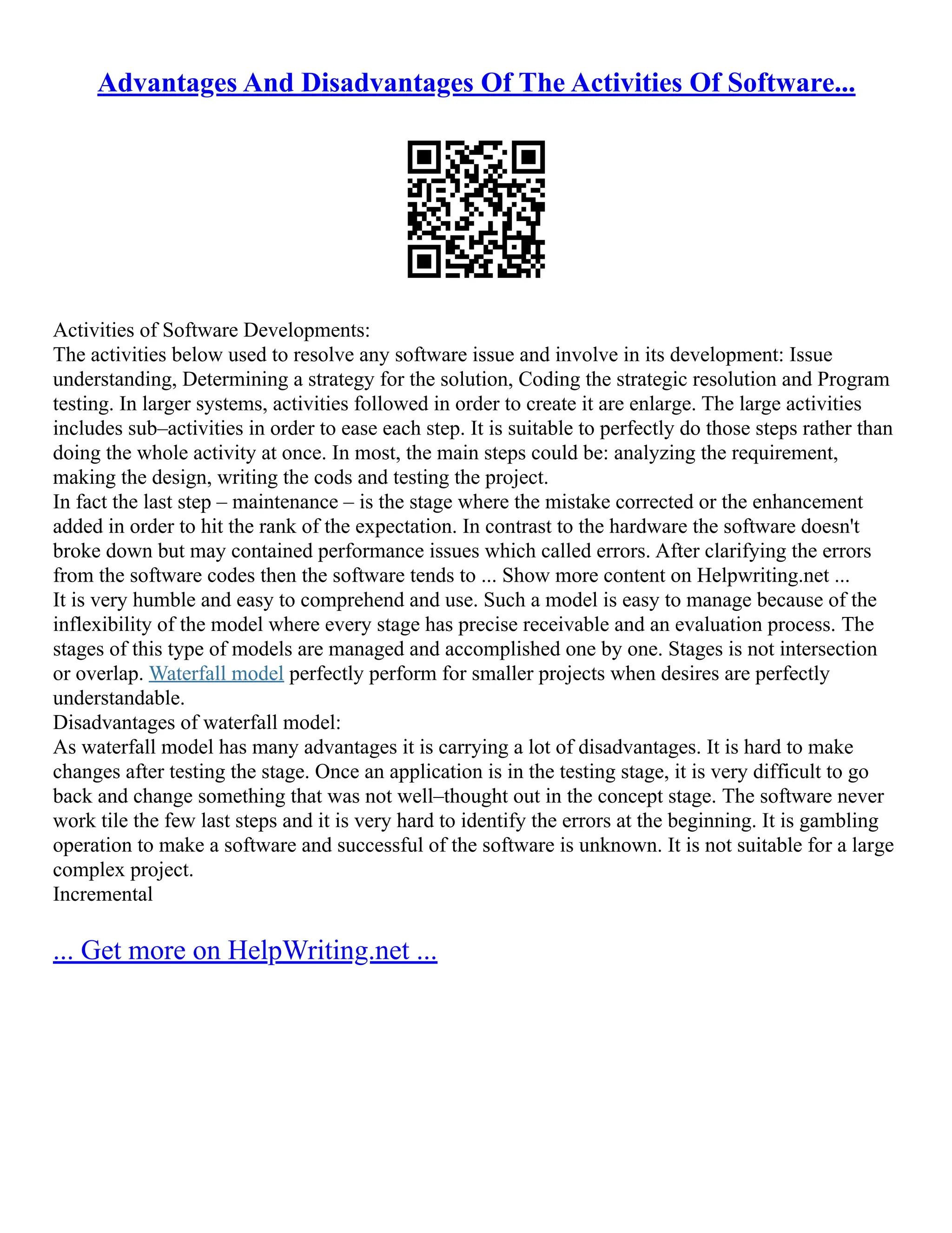 Advantages And Disadvantages Of The Activities Of Software...
Activities of Software Developments:
The activities below used to resolve any software issue and involve in its development: Issue
understanding, Determining a strategy for the solution, Coding the strategic resolution and Program
testing. In larger systems, activities followed in order to create it are enlarge. The large activities
includes sub–activities in order to ease each step. It is suitable to perfectly do those steps rather than
doing the whole activity at once. In most, the main steps could be: analyzing the requirement,
making the design, writing the cods and testing the project.
In fact the last step – maintenance – is the stage where the mistake corrected or the enhancement
added in order to hit the rank of the expectation. In contrast to the hardware the software doesn't
broke down but may contained performance issues which called errors. After clarifying the errors
from the software codes then the software tends to ... Show more content on Helpwriting.net ...
It is very humble and easy to comprehend and use. Such a model is easy to manage because of the
inflexibility of the model where every stage has precise receivable and an evaluation process. The
stages of this type of models are managed and accomplished one by one. Stages is not intersection
or overlap. Waterfall model perfectly perform for smaller projects when desires are perfectly
understandable.
Disadvantages of waterfall model:
As waterfall model has many advantages it is carrying a lot of disadvantages. It is hard to make
changes after testing the stage. Once an application is in the testing stage, it is very difficult to go
back and change something that was not well–thought out in the concept stage. The software never
work tile the few last steps and it is very hard to identify the errors at the beginning. It is gambling
operation to make a software and successful of the software is unknown. It is not suitable for a large
complex project.
Incremental
... Get more on HelpWriting.net ...
 