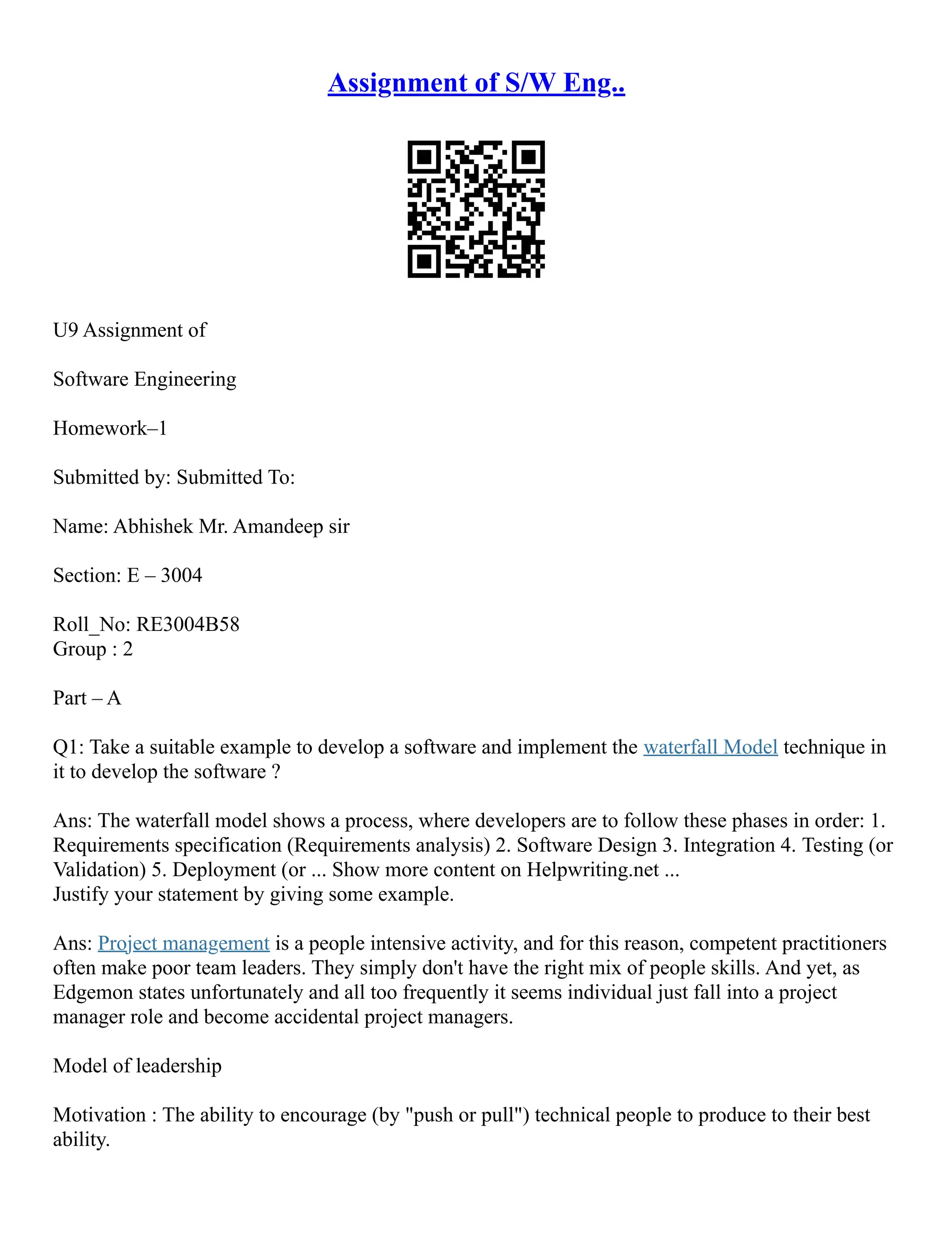 Assignment of S/W Eng..
U9 Assignment of
Software Engineering
Homework–1
Submitted by: Submitted To:
Name: Abhishek Mr. Amandeep sir
Section: E – 3004
Roll_No: RE3004B58
Group : 2
Part – A
Q1: Take a suitable example to develop a software and implement the waterfall Model technique in
it to develop the software ?
Ans: The waterfall model shows a process, where developers are to follow these phases in order: 1.
Requirements specification (Requirements analysis) 2. Software Design 3. Integration 4. Testing (or
Validation) 5. Deployment (or ... Show more content on Helpwriting.net ...
Justify your statement by giving some example.
Ans: Project management is a people intensive activity, and for this reason, competent practitioners
often make poor team leaders. They simply don't have the right mix of people skills. And yet, as
Edgemon states unfortunately and all too frequently it seems individual just fall into a project
manager role and become accidental project managers.
Model of leadership
Motivation : The ability to encourage (by "push or pull") technical people to produce to their best
ability.
 