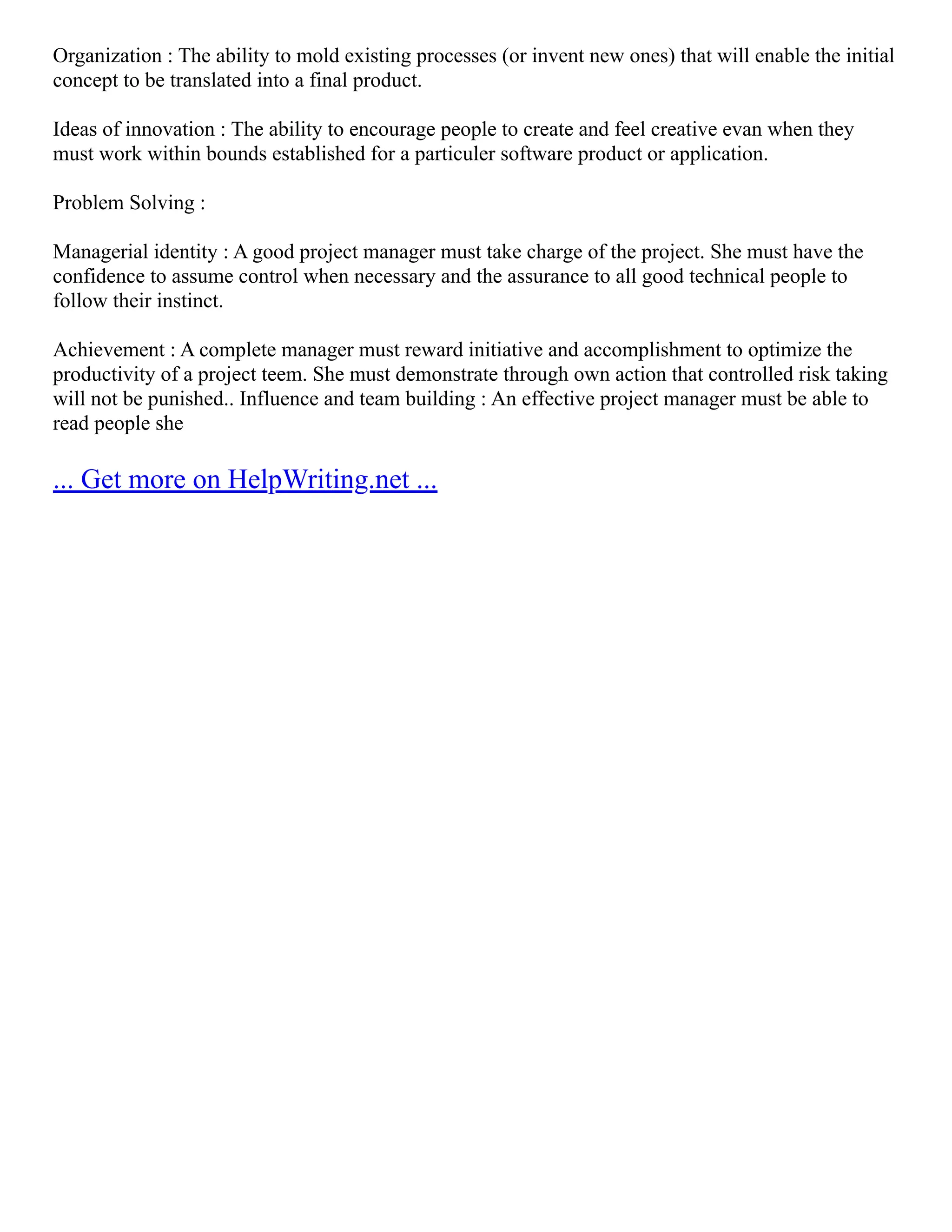 Organization : The ability to mold existing processes (or invent new ones) that will enable the initial
concept to be translated into a final product.
Ideas of innovation : The ability to encourage people to create and feel creative evan when they
must work within bounds established for a particuler software product or application.
Problem Solving :
Managerial identity : A good project manager must take charge of the project. She must have the
confidence to assume control when necessary and the assurance to all good technical people to
follow their instinct.
Achievement : A complete manager must reward initiative and accomplishment to optimize the
productivity of a project teem. She must demonstrate through own action that controlled risk taking
will not be punished.. Influence and team building : An effective project manager must be able to
read people she
... Get more on HelpWriting.net ...
 