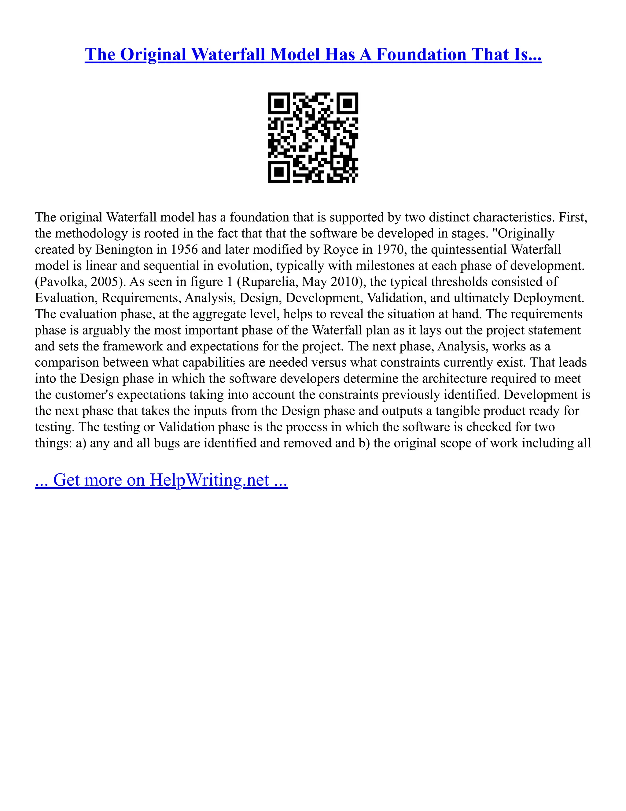 The Original Waterfall Model Has A Foundation That Is...
The original Waterfall model has a foundation that is supported by two distinct characteristics. First,
the methodology is rooted in the fact that that the software be developed in stages. "Originally
created by Benington in 1956 and later modified by Royce in 1970, the quintessential Waterfall
model is linear and sequential in evolution, typically with milestones at each phase of development.
(Pavolka, 2005). As seen in figure 1 (Ruparelia, May 2010), the typical thresholds consisted of
Evaluation, Requirements, Analysis, Design, Development, Validation, and ultimately Deployment.
The evaluation phase, at the aggregate level, helps to reveal the situation at hand. The requirements
phase is arguably the most important phase of the Waterfall plan as it lays out the project statement
and sets the framework and expectations for the project. The next phase, Analysis, works as a
comparison between what capabilities are needed versus what constraints currently exist. That leads
into the Design phase in which the software developers determine the architecture required to meet
the customer's expectations taking into account the constraints previously identified. Development is
the next phase that takes the inputs from the Design phase and outputs a tangible product ready for
testing. The testing or Validation phase is the process in which the software is checked for two
things: a) any and all bugs are identified and removed and b) the original scope of work including all
... Get more on HelpWriting.net ...
 