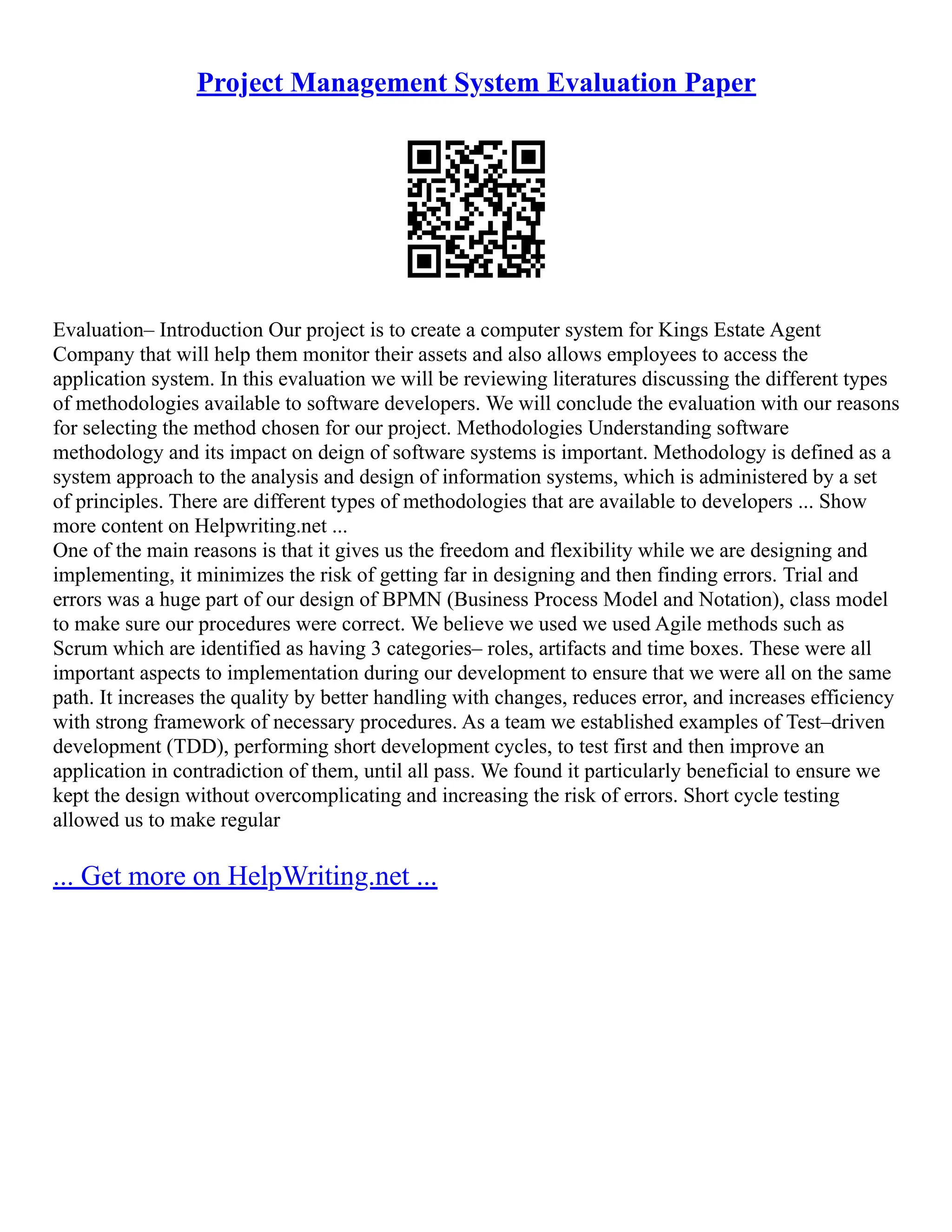 Project Management System Evaluation Paper
Evaluation– Introduction Our project is to create a computer system for Kings Estate Agent
Company that will help them monitor their assets and also allows employees to access the
application system. In this evaluation we will be reviewing literatures discussing the different types
of methodologies available to software developers. We will conclude the evaluation with our reasons
for selecting the method chosen for our project. Methodologies Understanding software
methodology and its impact on deign of software systems is important. Methodology is defined as a
system approach to the analysis and design of information systems, which is administered by a set
of principles. There are different types of methodologies that are available to developers ... Show
more content on Helpwriting.net ...
One of the main reasons is that it gives us the freedom and flexibility while we are designing and
implementing, it minimizes the risk of getting far in designing and then finding errors. Trial and
errors was a huge part of our design of BPMN (Business Process Model and Notation), class model
to make sure our procedures were correct. We believe we used we used Agile methods such as
Scrum which are identified as having 3 categories– roles, artifacts and time boxes. These were all
important aspects to implementation during our development to ensure that we were all on the same
path. It increases the quality by better handling with changes, reduces error, and increases efficiency
with strong framework of necessary procedures. As a team we established examples of Test–driven
development (TDD), performing short development cycles, to test first and then improve an
application in contradiction of them, until all pass. We found it particularly beneficial to ensure we
kept the design without overcomplicating and increasing the risk of errors. Short cycle testing
allowed us to make regular
... Get more on HelpWriting.net ...
 