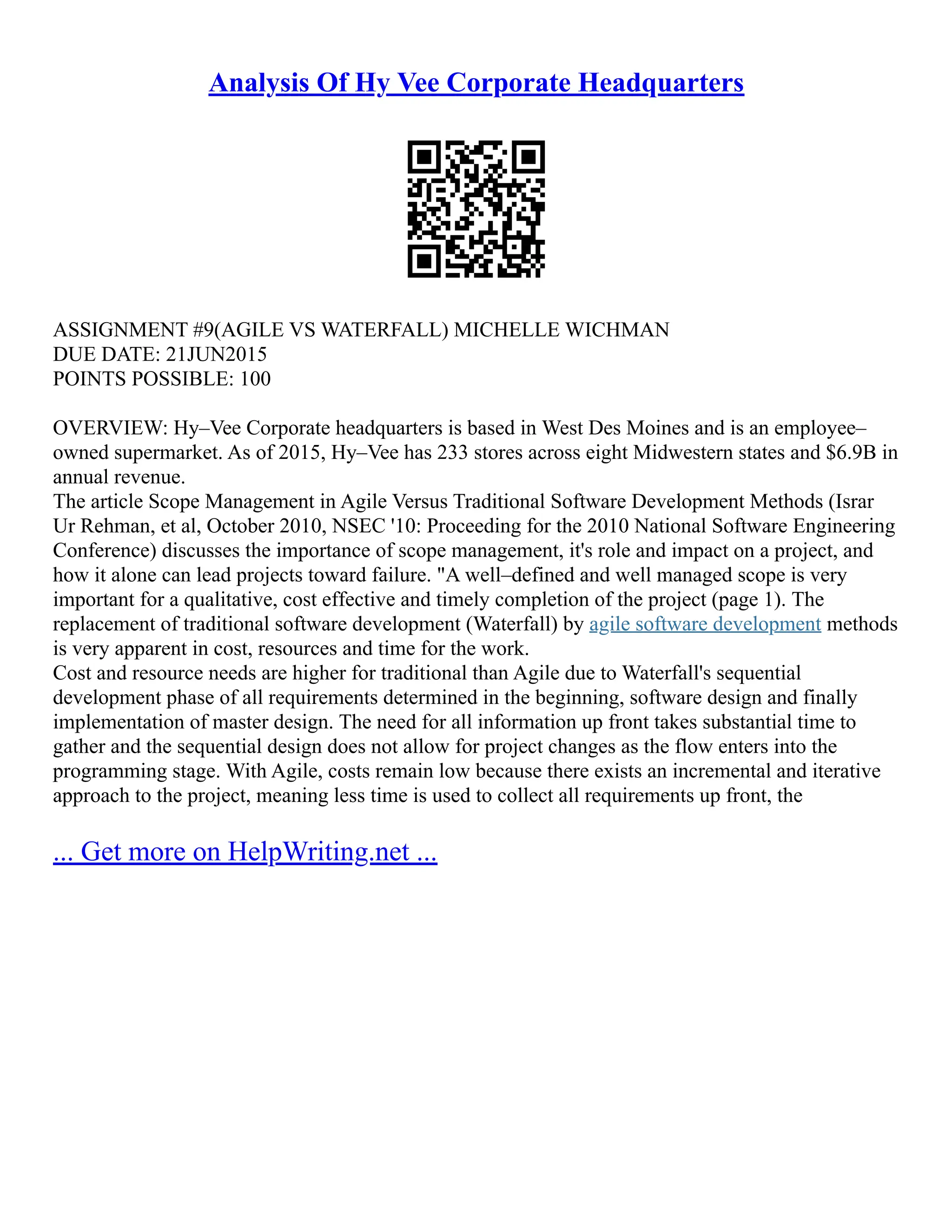 Analysis Of Hy Vee Corporate Headquarters
ASSIGNMENT #9(AGILE VS WATERFALL) MICHELLE WICHMAN
DUE DATE: 21JUN2015
POINTS POSSIBLE: 100
OVERVIEW: Hy–Vee Corporate headquarters is based in West Des Moines and is an employee–
owned supermarket. As of 2015, Hy–Vee has 233 stores across eight Midwestern states and $6.9B in
annual revenue.
The article Scope Management in Agile Versus Traditional Software Development Methods (Israr
Ur Rehman, et al, October 2010, NSEC '10: Proceeding for the 2010 National Software Engineering
Conference) discusses the importance of scope management, it's role and impact on a project, and
how it alone can lead projects toward failure. "A well–defined and well managed scope is very
important for a qualitative, cost effective and timely completion of the project (page 1). The
replacement of traditional software development (Waterfall) by agile software development methods
is very apparent in cost, resources and time for the work.
Cost and resource needs are higher for traditional than Agile due to Waterfall's sequential
development phase of all requirements determined in the beginning, software design and finally
implementation of master design. The need for all information up front takes substantial time to
gather and the sequential design does not allow for project changes as the flow enters into the
programming stage. With Agile, costs remain low because there exists an incremental and iterative
approach to the project, meaning less time is used to collect all requirements up front, the
... Get more on HelpWriting.net ...
 