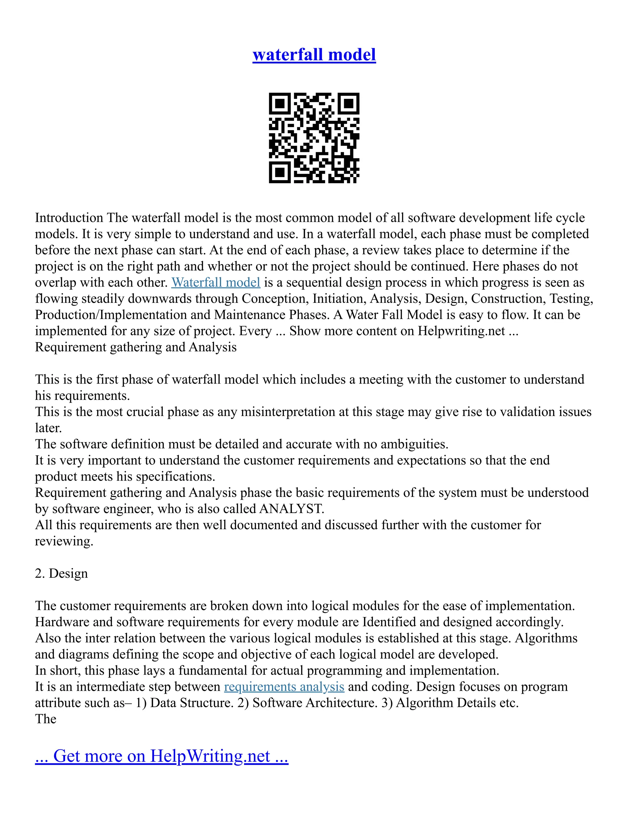 waterfall model
Introduction The waterfall model is the most common model of all software development life cycle
models. It is very simple to understand and use. In a waterfall model, each phase must be completed
before the next phase can start. At the end of each phase, a review takes place to determine if the
project is on the right path and whether or not the project should be continued. Here phases do not
overlap with each other. Waterfall model is a sequential design process in which progress is seen as
flowing steadily downwards through Conception, Initiation, Analysis, Design, Construction, Testing,
Production/Implementation and Maintenance Phases. A Water Fall Model is easy to flow. It can be
implemented for any size of project. Every ... Show more content on Helpwriting.net ...
Requirement gathering and Analysis
This is the first phase of waterfall model which includes a meeting with the customer to understand
his requirements.
This is the most crucial phase as any misinterpretation at this stage may give rise to validation issues
later.
The software definition must be detailed and accurate with no ambiguities.
It is very important to understand the customer requirements and expectations so that the end
product meets his specifications.
Requirement gathering and Analysis phase the basic requirements of the system must be understood
by software engineer, who is also called ANALYST.
All this requirements are then well documented and discussed further with the customer for
reviewing.
2. Design
The customer requirements are broken down into logical modules for the ease of implementation.
Hardware and software requirements for every module are Identified and designed accordingly.
Also the inter relation between the various logical modules is established at this stage. Algorithms
and diagrams defining the scope and objective of each logical model are developed.
In short, this phase lays a fundamental for actual programming and implementation.
It is an intermediate step between requirements analysis and coding. Design focuses on program
attribute such as– 1) Data Structure. 2) Software Architecture. 3) Algorithm Details etc.
The
... Get more on HelpWriting.net ...
 