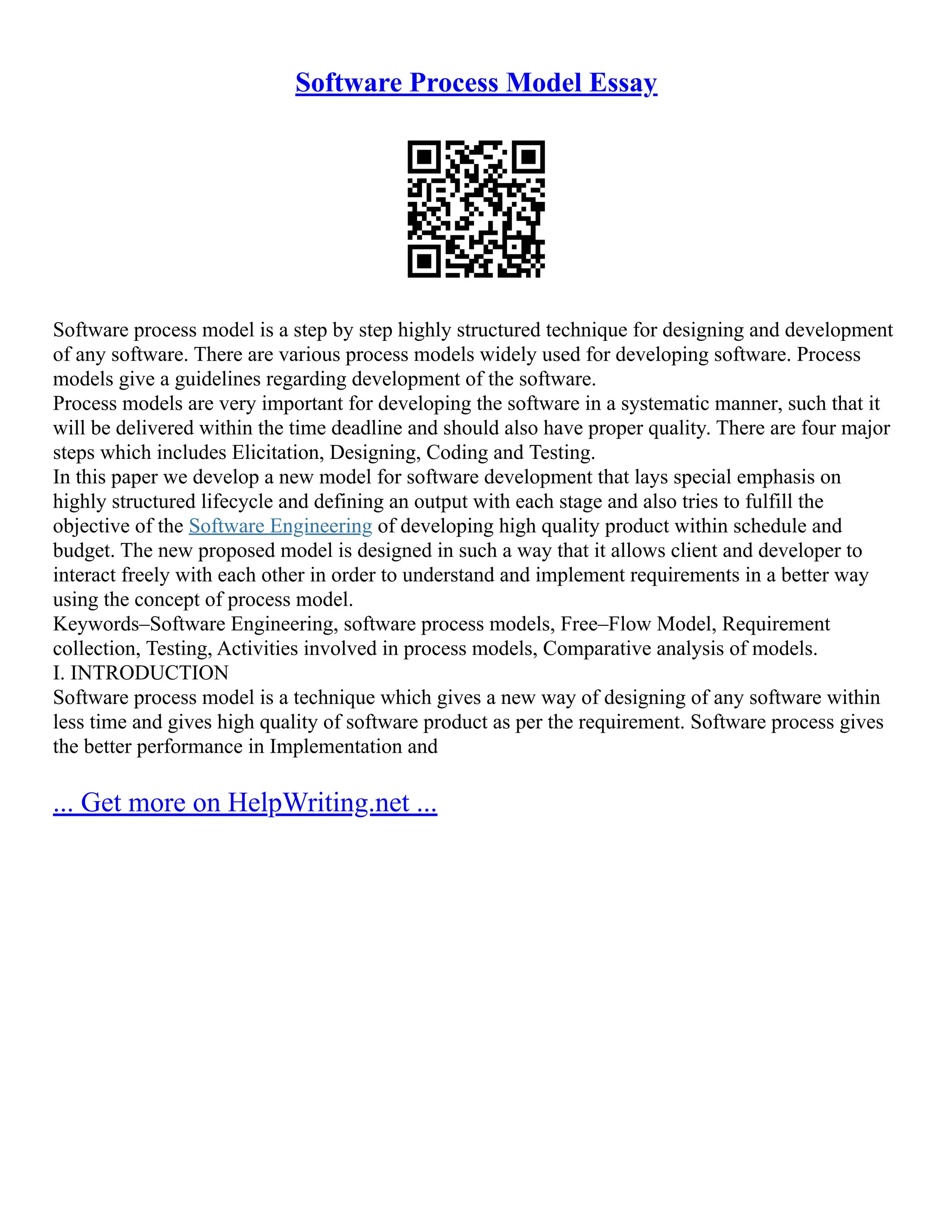 Software Process Model Essay
Software process model is a step by step highly structured technique for designing and development
of any software. There are various process models widely used for developing software. Process
models give a guidelines regarding development of the software.
Process models are very important for developing the software in a systematic manner, such that it
will be delivered within the time deadline and should also have proper quality. There are four major
steps which includes Elicitation, Designing, Coding and Testing.
In this paper we develop a new model for software development that lays special emphasis on
highly structured lifecycle and defining an output with each stage and also tries to fulfill the
objective of the Software Engineering of developing high quality product within schedule and
budget. The new proposed model is designed in such a way that it allows client and developer to
interact freely with each other in order to understand and implement requirements in a better way
using the concept of process model.
Keywords–Software Engineering, software process models, Free–Flow Model, Requirement
collection, Testing, Activities involved in process models, Comparative analysis of models.
I. INTRODUCTION
Software process model is a technique which gives a new way of designing of any software within
less time and gives high quality of software product as per the requirement. Software process gives
the better performance in Implementation and
... Get more on HelpWriting.net ...
 