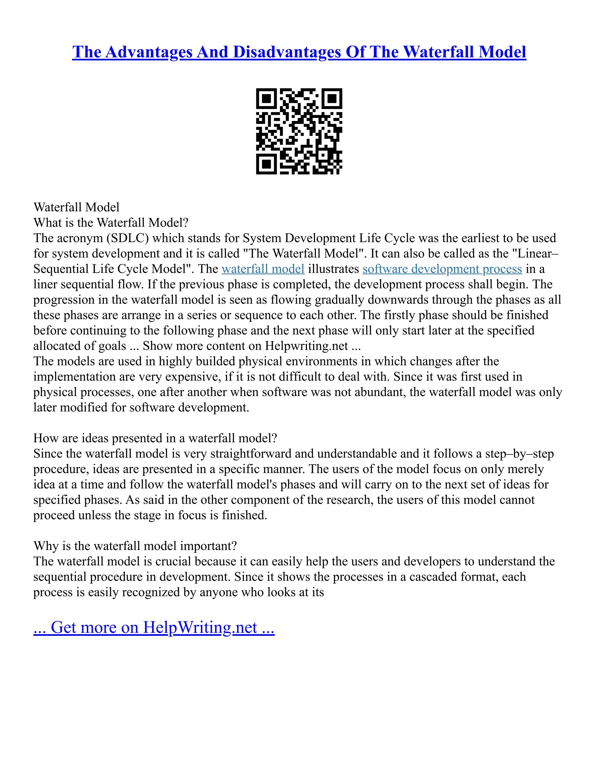 The Advantages And Disadvantages Of The Waterfall Model
Waterfall Model
What is the Waterfall Model?
The acronym (SDLC) which stands for System Development Life Cycle was the earliest to be used
for system development and it is called "The Waterfall Model". It can also be called as the "Linear–
Sequential Life Cycle Model". The waterfall model illustrates software development process in a
liner sequential flow. If the previous phase is completed, the development process shall begin. The
progression in the waterfall model is seen as flowing gradually downwards through the phases as all
these phases are arrange in a series or sequence to each other. The firstly phase should be finished
before continuing to the following phase and the next phase will only start later at the specified
allocated of goals ... Show more content on Helpwriting.net ...
The models are used in highly builded physical environments in which changes after the
implementation are very expensive, if it is not difficult to deal with. Since it was first used in
physical processes, one after another when software was not abundant, the waterfall model was only
later modified for software development.
How are ideas presented in a waterfall model?
Since the waterfall model is very straightforward and understandable and it follows a step–by–step
procedure, ideas are presented in a specific manner. The users of the model focus on only merely
idea at a time and follow the waterfall model's phases and will carry on to the next set of ideas for
specified phases. As said in the other component of the research, the users of this model cannot
proceed unless the stage in focus is finished.
Why is the waterfall model important?
The waterfall model is crucial because it can easily help the users and developers to understand the
sequential procedure in development. Since it shows the processes in a cascaded format, each
process is easily recognized by anyone who looks at its
... Get more on HelpWriting.net ...
 