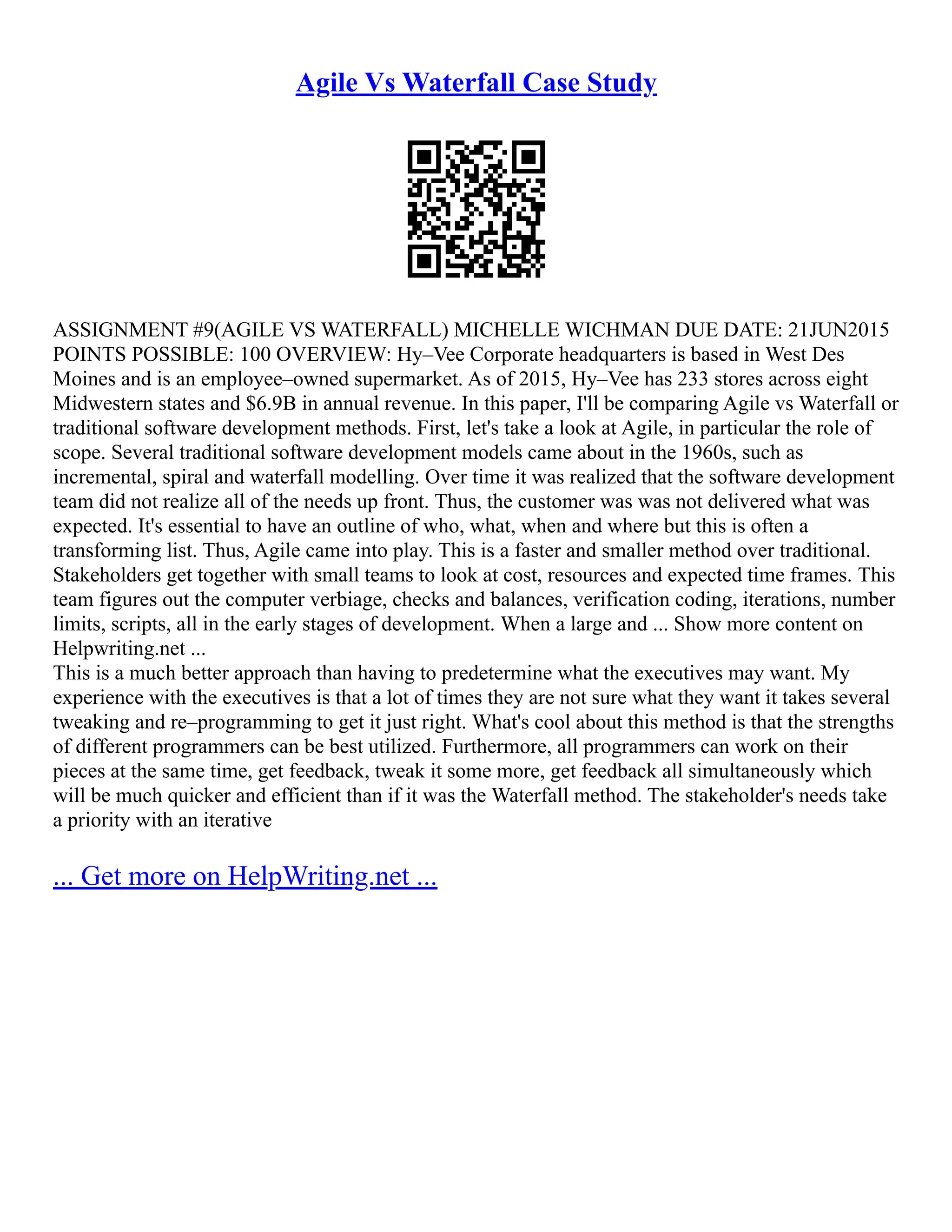 Agile Vs Waterfall Case Study
ASSIGNMENT #9(AGILE VS WATERFALL) MICHELLE WICHMAN DUE DATE: 21JUN2015
POINTS POSSIBLE: 100 OVERVIEW: Hy–Vee Corporate headquarters is based in West Des
Moines and is an employee–owned supermarket. As of 2015, Hy–Vee has 233 stores across eight
Midwestern states and $6.9B in annual revenue. In this paper, I'll be comparing Agile vs Waterfall or
traditional software development methods. First, let's take a look at Agile, in particular the role of
scope. Several traditional software development models came about in the 1960s, such as
incremental, spiral and waterfall modelling. Over time it was realized that the software development
team did not realize all of the needs up front. Thus, the customer was was not delivered what was
expected. It's essential to have an outline of who, what, when and where but this is often a
transforming list. Thus, Agile came into play. This is a faster and smaller method over traditional.
Stakeholders get together with small teams to look at cost, resources and expected time frames. This
team figures out the computer verbiage, checks and balances, verification coding, iterations, number
limits, scripts, all in the early stages of development. When a large and ... Show more content on
Helpwriting.net ...
This is a much better approach than having to predetermine what the executives may want. My
experience with the executives is that a lot of times they are not sure what they want it takes several
tweaking and re–programming to get it just right. What's cool about this method is that the strengths
of different programmers can be best utilized. Furthermore, all programmers can work on their
pieces at the same time, get feedback, tweak it some more, get feedback all simultaneously which
will be much quicker and efficient than if it was the Waterfall method. The stakeholder's needs take
a priority with an iterative
... Get more on HelpWriting.net ...
 