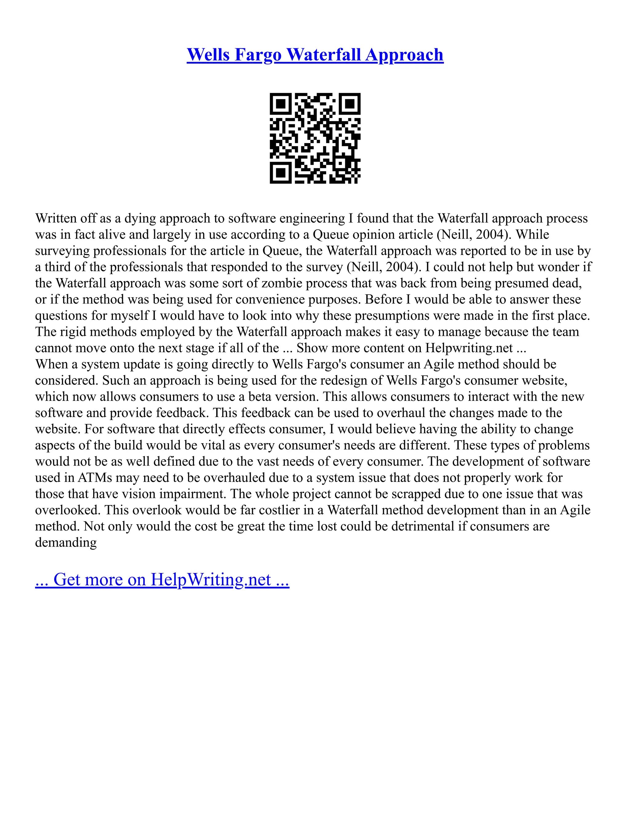 Wells Fargo Waterfall Approach
Written off as a dying approach to software engineering I found that the Waterfall approach process
was in fact alive and largely in use according to a Queue opinion article (Neill, 2004). While
surveying professionals for the article in Queue, the Waterfall approach was reported to be in use by
a third of the professionals that responded to the survey (Neill, 2004). I could not help but wonder if
the Waterfall approach was some sort of zombie process that was back from being presumed dead,
or if the method was being used for convenience purposes. Before I would be able to answer these
questions for myself I would have to look into why these presumptions were made in the first place.
The rigid methods employed by the Waterfall approach makes it easy to manage because the team
cannot move onto the next stage if all of the ... Show more content on Helpwriting.net ...
When a system update is going directly to Wells Fargo's consumer an Agile method should be
considered. Such an approach is being used for the redesign of Wells Fargo's consumer website,
which now allows consumers to use a beta version. This allows consumers to interact with the new
software and provide feedback. This feedback can be used to overhaul the changes made to the
website. For software that directly effects consumer, I would believe having the ability to change
aspects of the build would be vital as every consumer's needs are different. These types of problems
would not be as well defined due to the vast needs of every consumer. The development of software
used in ATMs may need to be overhauled due to a system issue that does not properly work for
those that have vision impairment. The whole project cannot be scrapped due to one issue that was
overlooked. This overlook would be far costlier in a Waterfall method development than in an Agile
method. Not only would the cost be great the time lost could be detrimental if consumers are
demanding
... Get more on HelpWriting.net ...
 
