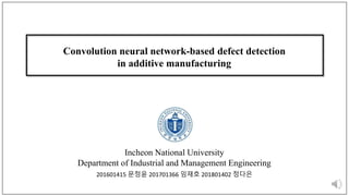 Convolution neural network-based defect detection
in additive manufacturing
Incheon National University
Department of Industrial and Management Engineering
201601415 문정윤 201701366 임재호 201801402 정다은
 