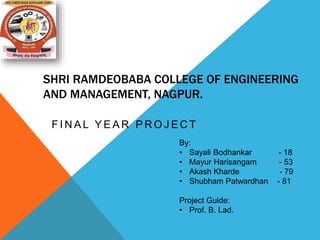 SHRI RAMDEOBABA COLLEGE OF ENGINEERING
AND MANAGEMENT, NAGPUR.
F I N A L Y E A R P R O J E C T
By:
• Sayali Bodhankar - 18
• Mayur Harisangam - 53
• Akash Kharde - 79
• Shubham Patwardhan - 81
Project Guide:
• Prof. B. Lad.
 