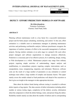 DEFECT / EFFORT PREDICTION MODELS IN SOFTWARE
Dr.S.Ravichandran
Trimentus Technlogiez
Chennai, Tamil Nadu, India
ABSTRACT
Planning software maintenance work is a key factor for a successful maintenance
project and for better project scheduling, monitoring, and control. To this aim, effort
estimation is a valuable asset to maintenance managers in planning maintenance
activities and performing cost/benefits analysis. Software practitioners recognize the
importance of realistic estimates of effort to the successful management of software
projects. Having realistic estimates at an early stage in a project's life cycle allow
project managers and software organizations to manage resources effectively.
Prediction is a necessary part of an effective process, be it authoring, design, testing,
or Web development as a whole. Maintenance projects may range from ordinary
projects requiring simple activities of understanding, impact analysis and
modifications, to extraordinary projects requiring complex interventions such as
encapsulation, reuse, reengineering, migration, and retirement. Moreover, software
costs are the result of a large number of parameters so any estimation or control
technique must reflect a large number of complex and dynamic factors. This paper
mainly covers the models related to Fault predictions well ahead of the execution so
that it gives an insight to the managers to take appropriate decisions.
Data about the defects found during software testing is recorded in software
defect reports or bug reports. The data consists of defect information including defect
number at various testing stages, complexity (of the defect), severity, information
about the component to which the defect belongs, tester, and person fixing the defect.
Reliability models mainly use data about the number of defects and its corresponding
INTERNATIONAL JOURNAL OF MANAGEMENT (IJM)
Volume 1 • Issue 1 • June–August 2010 •pp. 130–142
IJM
© I A E M E
 