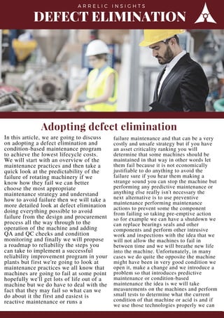 DEFECT ELIMINATION
A R R E L I C I N S I G H T S
Adopting defect elimination
In this article, we are going to discuss
on adopting a defect elimination and
condition-based maintenance program
to achieve the lowest lifecycle costs.
We will start with an overview of the
maintenance practices and then take a
quick look at the predictability of the
failure of rotating machinery if we
know how they fail we can better
choose the most appropriate
maintenance strategy and understand
how to avoid failure then we will take a
more detailed look at defect elimination
doing everything possible to avoid
failure from the design and procurement
process all the way through to the
operation of the machine and adding
QA and QC checks and condition
monitoring and finally we will propose
a roadmap to reliability the steps you
can take to implement a successful
reliability improvement program in your
plants but first we're going to look at
maintenance practices we all know that
machines are going to fail at some point
hopefully we'll get lots of life out of a
machine but we do have to deal with the
fact that they may fail so what can we
do about it the first and easiest is
reactive maintenance or runs a
failure maintenance and that can be a very
costly and unsafe strategy but if you have
an asset criticality ranking you will
determine that some machines should be
maintained in that way in other words let
them fail because it is not economically
justifiable to do anything to avoid the
failure sure if you hear them making a
strange sound you can stop the machine but
performing any predictive maintenance or
anything else really isn't necessary the
next alternative is to use preventive
maintenance performing maintenance
actions to prevent some the component
from failing so taking pre-emptive action
so for example we can have a shutdown we
can replace bearings seals and other
components and perform other intrusive
work and inspections with the idea that we
will not allow the machines to fail in
between time and we will breathe new life
into the machine. Unfortunately, in many
cases we do quite the opposite the machine
might have been in very good condition we
open it, make a change and we introduce a
problem so that introduces predictive
maintenance or condition-based
maintenance the idea is we will take
measurements on the machines and perform
small tests to determine what the current
condition of that machine or acid is and if
we use those technologies properly we can 
 