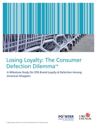 Losing Loyalty: The Consumer
Defection Dilemma™
A Milestone Study On CPG Brand Loyalty & Defection Among
American Shoppers




                                                                               PO NTER
                                                                               MEDIA NETWORK™
                                                                                   Powered by Catalina Marketing

© 2009 Copyright CMO Council and Pointer Media Network. All Rights Reserved.
 