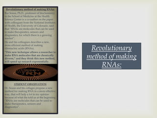 Revolutionary method of making RNAs:
Rui Sousa, Ph.D., professor of biochemistry
in the School of Medicine at the Health
Science Center is a co-author on the paper
with colleagues from the National Institutes
of Health, the University of Colorado, said
that “RNAs are molecules that can be used
to make therapeutics, sensors and
diagnostics, for which there is a growing
market”.
He and his colleagues describes a new,
more efficient method of making
ribonucleic acids (RNAs).
"This new technique allows a researcher to
make RNA molecules that are chemically
diverse,“ and they think this new method,
will speed up research exponentially.
STUDENT OBSERVATION
Dr. Sousa and his collages propose a new
method for making RNA in a more effective
way, that will help a lot in my opinion
because of what the told us at the beginning
“RNAs are molecules that can be used to
make therapeutics, sensors and
diagnostics“.
Revolutionary
method of making
RNAs:
 