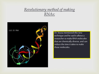 Revolutionary method of making
RNAs:
Dr. Sousa mentioned this new
technique and he said it allows a
researcher to make RNA molecules
that are chemically diverse, and can
reduce the time it takes to make
those molecules.
 
