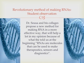 
Dr. Sousa and his collages
propose a new method for
making RNA in a more
effective way, that will help a
lot in my opinion because of
what the told us at the
beginning “RNAs are molecules
that can be used to make
therapeutics, sensors and
diagnostics“.
Revolutionary method of making RNAs:
Student observation
 