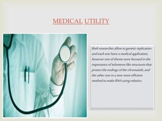 MEDICAL UTILITY
Bothresearchesallowtogeneticreplication
andeachonehaveamedicalapplication,
howeveroneofthemewerefocusedinthe
importanceoftelomereslikestructuresthat
protecttheendingsofthechromatids,and
theotheroneinanewmoreefficient
methodtomakeRNAusingrobotics.
 