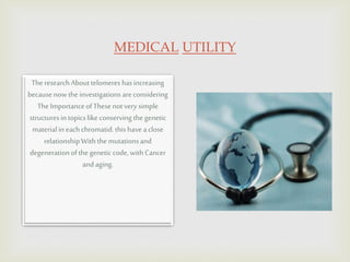 MEDICAL UTILITY
The researchAbouttelomeres hasincreasing
becausenowtheinvestigations areconsidering
The ImportanceofThesenotvery simple
structuresin topicslike conserving the genetic
materialin eachchromatid.thishaveaclose
relationshipWiththe mutationsand
degenerationofthe genetic code, withCancer
andaging.
 