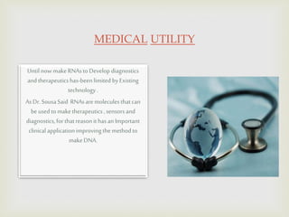 MEDICAL UTILITY
Until nowmakeRNAstoDevelop diagnostics
andtherapeuticshas-beenlimitedbyExisting
technology.
As Dr.SousaSaid RNAsaremolecules thatcan
beusedtomaketherapeutics, sensorsand
diagnostics,forthatreasonithas anImportant
clinical applicationimproving themethodto
makeDNA.
 