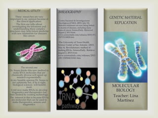 BIBLIOGRAPHY
-Centro Nacional de Investigaciones
Oncológicas (CNIO). (2015, July 15).
Defective telomeres are now being linked
to dozens of diseases, including many
types of cancer. ScienceDaily. Retrieved
august 2, 2015 from
www.sciencedaily.com/releases/2015/07/
150715130828.htm
-The University of Texas Health
Science Center at San Antonio. (2015,
May 4). Revolutionary method of
making RNAs. ScienceDaily. Retrieve
august 2, 2015 from
www.sciencedaily.com/releases/2015
/05/150504121041.htm
MEDICAL UTILITY
These researches are very
important in my opinion because of
the clinical application:
The first one talks about
investigating the telomeres and
understanding these complex
structures may help future medicine
with new treatments for diseases
like cancer.
The second one
Dr. Sousa thinks this new method to
make RNA molecules that are
chemically diverse will speed up
research exponentially.
In my humble opinion Dr. Sousa is
too optimistic but, if he is right,
biological sciences will benefit
most.
Until now make RNAs to develop
diagnostics and therapeutics has
been limited by existing technology.
The interest in this is because RNAs
are molecules that can be used to
make therapeutics, sensors and
diagnostics.
GENETIC MATERIAL
REPLICATION
By: J. Felipe Gonzalez F.
MOLECULAR
BIOLOGY
Teacher: Lina
Martínez
 