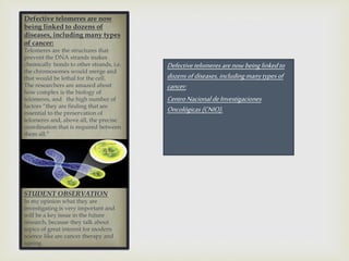 Defectivetelomeres arenowbeinglinkedto
dozensofdiseases, includingmanytypesof
cancer:
CentroNacionaldeInvestigaciones
Oncológicas (CNIO).
Defective telomeres are now
being linked to dozens of
diseases, including many types
of cancer:
Telomeres are the structures that
prevent the DNA strands makes
chemically bonds to other strands, i.e.
the chromosomes would merge and
that would be lethal for the cell.
The researchers are amazed about
how complex is the biology of
telomeres, and the high number of
factors “they are finding that are
essential to the preservation of
telomeres and, above all, the precise
coordination that is required between
them all.”
STUDENT OBSERVATION
In my opinion what they are
investigating is very important and
will be a key issue in the future
research, because they talk about
topics of great interest for modern
science like are cancer therapy and
ageing.
 