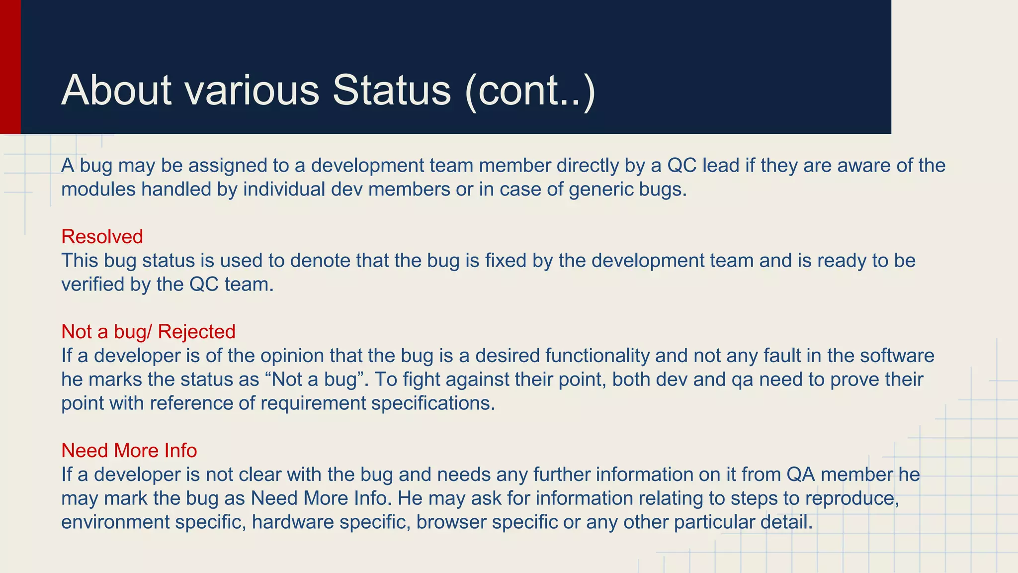 About various Status (cont..)
A bug may be assigned to a development team member directly by a QC lead if they are aware of the
modules handled by individual dev members or in case of generic bugs.
Resolved
This bug status is used to denote that the bug is fixed by the development team and is ready to be
verified by the QC team.
Not a bug/ Rejected
If a developer is of the opinion that the bug is a desired functionality and not any fault in the software
he marks the status as “Not a bug”. To fight against their point, both dev and qa need to prove their
point with reference of requirement specifications.
Need More Info
If a developer is not clear with the bug and needs any further information on it from QA member he
may mark the bug as Need More Info. He may ask for information relating to steps to reproduce,
environment specific, hardware specific, browser specific or any other particular detail.
 