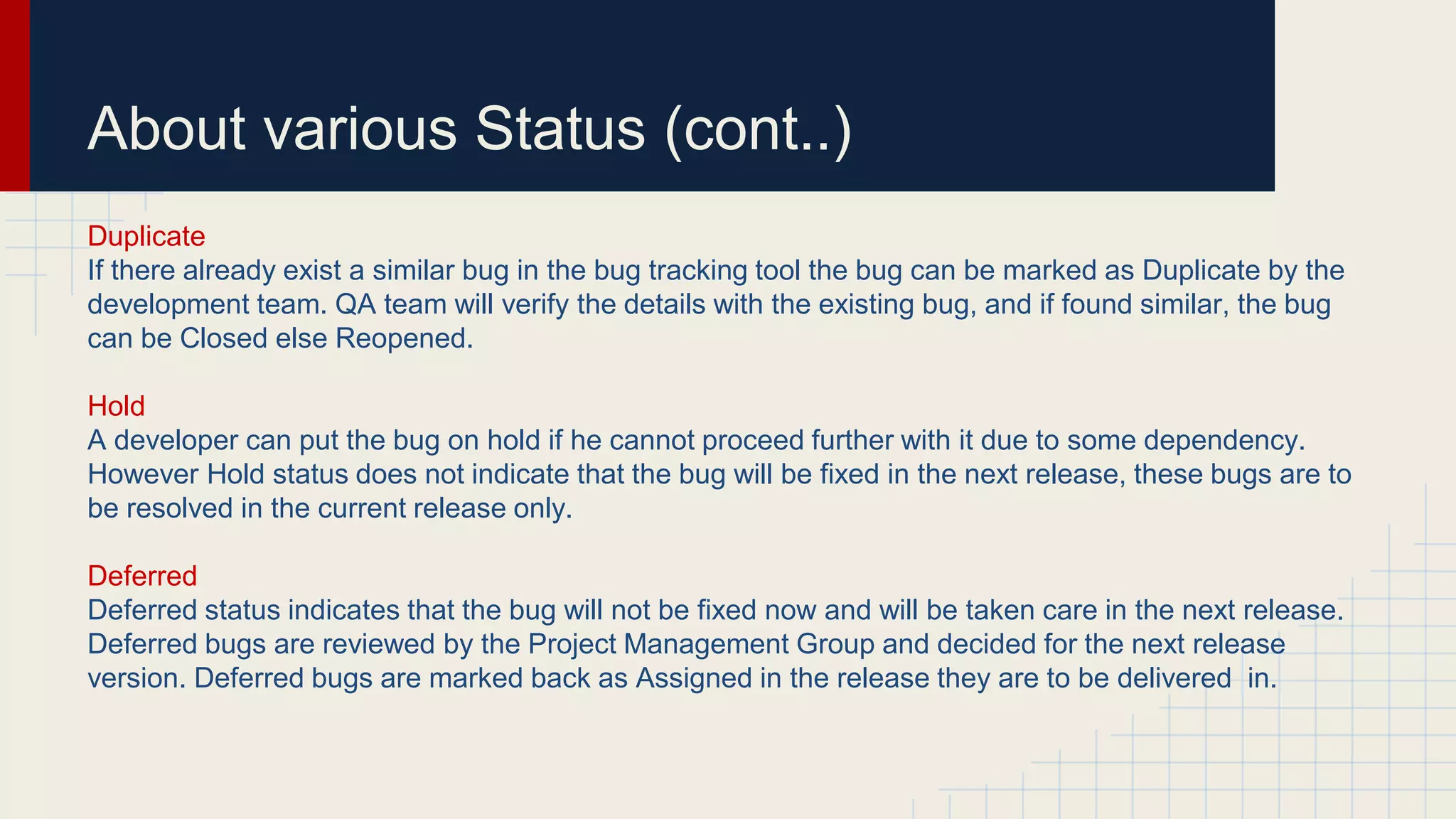 About various Status (cont..)
Duplicate
If there already exist a similar bug in the bug tracking tool the bug can be marked as Duplicate by the
development team. QA team will verify the details with the existing bug, and if found similar, the bug
can be Closed else Reopened.
Hold
A developer can put the bug on hold if he cannot proceed further with it due to some dependency.
However Hold status does not indicate that the bug will be fixed in the next release, these bugs are to
be resolved in the current release only.
Deferred
Deferred status indicates that the bug will not be fixed now and will be taken care in the next release.
Deferred bugs are reviewed by the Project Management Group and decided for the next release
version. Deferred bugs are marked back as Assigned in the release they are to be delivered in.
 