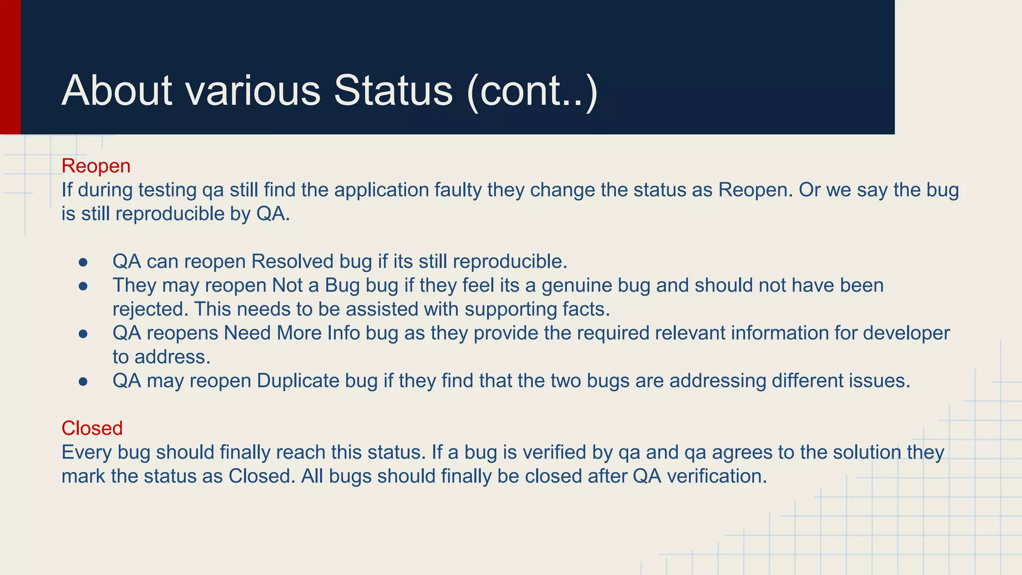 About various Status (cont..)
Reopen
If during testing qa still find the application faulty they change the status as Reopen. Or we say the bug
is still reproducible by QA.
● QA can reopen Resolved bug if its still reproducible.
● They may reopen Not a Bug bug if they feel its a genuine bug and should not have been
rejected. This needs to be assisted with supporting facts.
● QA reopens Need More Info bug as they provide the required relevant information for developer
to address.
● QA may reopen Duplicate bug if they find that the two bugs are addressing different issues.
Closed
Every bug should finally reach this status. If a bug is verified by qa and qa agrees to the solution they
mark the status as Closed. All bugs should finally be closed after QA verification.
 