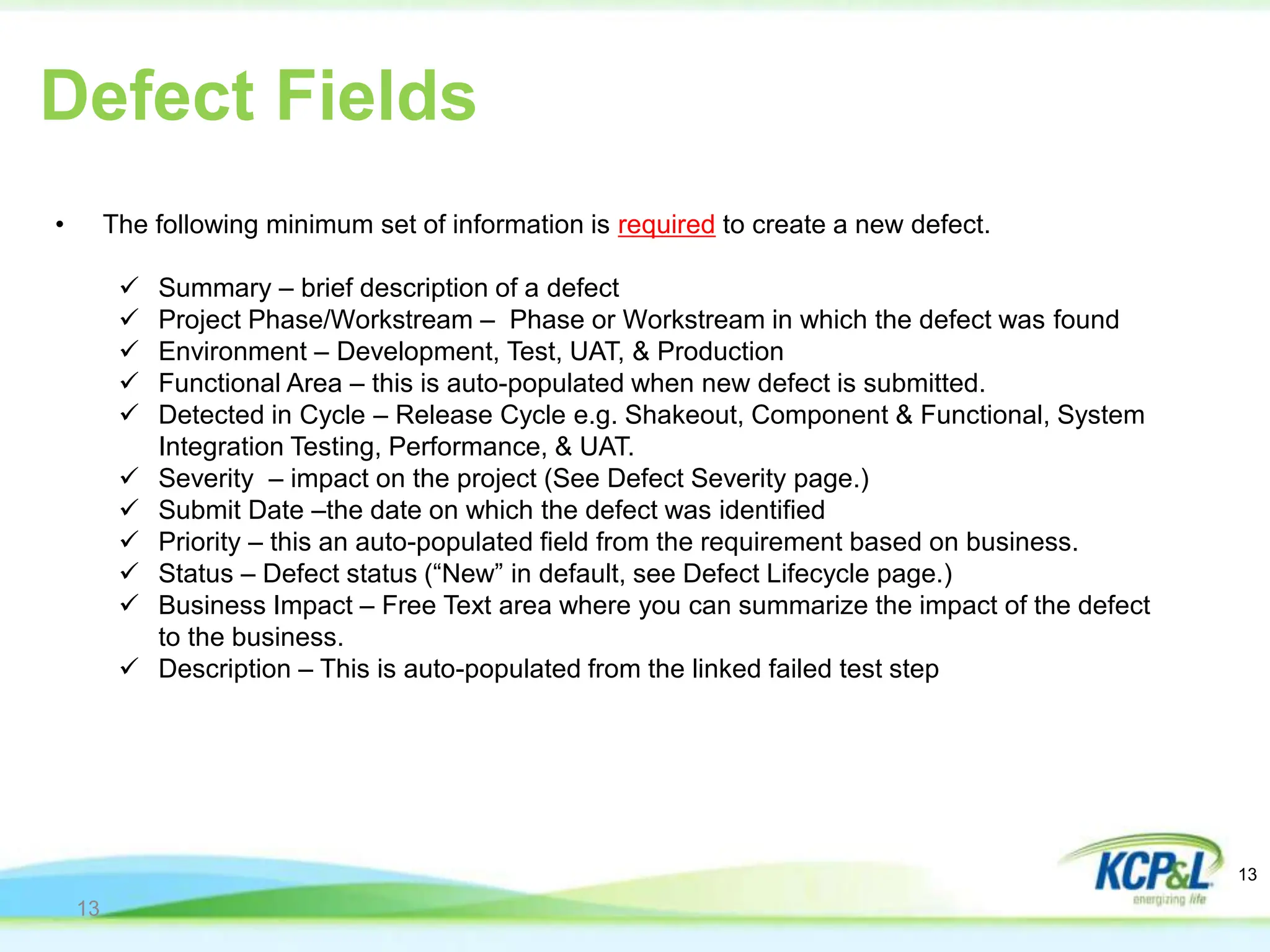 Defect Fields
• The following minimum set of information is required to create a new defect.
 Summary – brief description of a defect
 Project Phase/Workstream – Phase or Workstream in which the defect was found
 Environment – Development, Test, UAT, & Production
 Functional Area – this is auto-populated when new defect is submitted.
 Detected in Cycle – Release Cycle e.g. Shakeout, Component & Functional, System
Integration Testing, Performance, & UAT.
 Severity – impact on the project (See Defect Severity page.)
 Submit Date –the date on which the defect was identified
 Priority – this an auto-populated field from the requirement based on business.
 Status – Defect status (“New” in default, see Defect Lifecycle page.)
 Business Impact – Free Text area where you can summarize the impact of the defect
to the business.
 Description – This is auto-populated from the linked failed test step
13
13
 