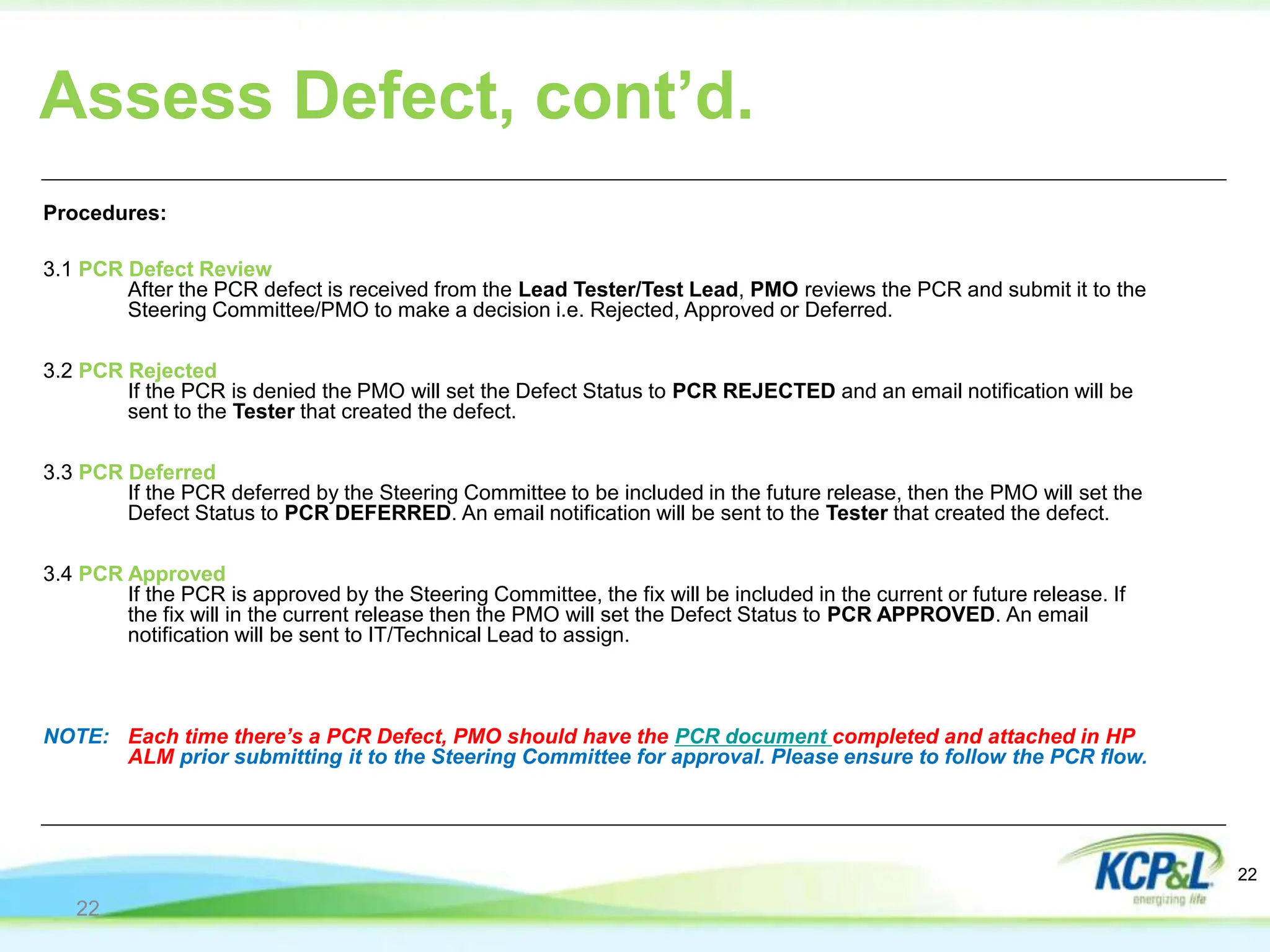 Procedures:
3.1 PCR Defect Review
After the PCR defect is received from the Lead Tester/Test Lead, PMO reviews the PCR and submit it to the
Steering Committee/PMO to make a decision i.e. Rejected, Approved or Deferred.
3.2 PCR Rejected
If the PCR is denied the PMO will set the Defect Status to PCR REJECTED and an email notification will be
sent to the Tester that created the defect.
3.3 PCR Deferred
If the PCR deferred by the Steering Committee to be included in the future release, then the PMO will set the
Defect Status to PCR DEFERRED. An email notification will be sent to the Tester that created the defect.
3.4 PCR Approved
If the PCR is approved by the Steering Committee, the fix will be included in the current or future release. If
the fix will in the current release then the PMO will set the Defect Status to PCR APPROVED. An email
notification will be sent to IT/Technical Lead to assign.
NOTE: Each time there’s a PCR Defect, PMO should have the PCR document completed and attached in HP
ALM prior submitting it to the Steering Committee for approval. Please ensure to follow the PCR flow.
Assess Defect, cont’d.
22
22
 
