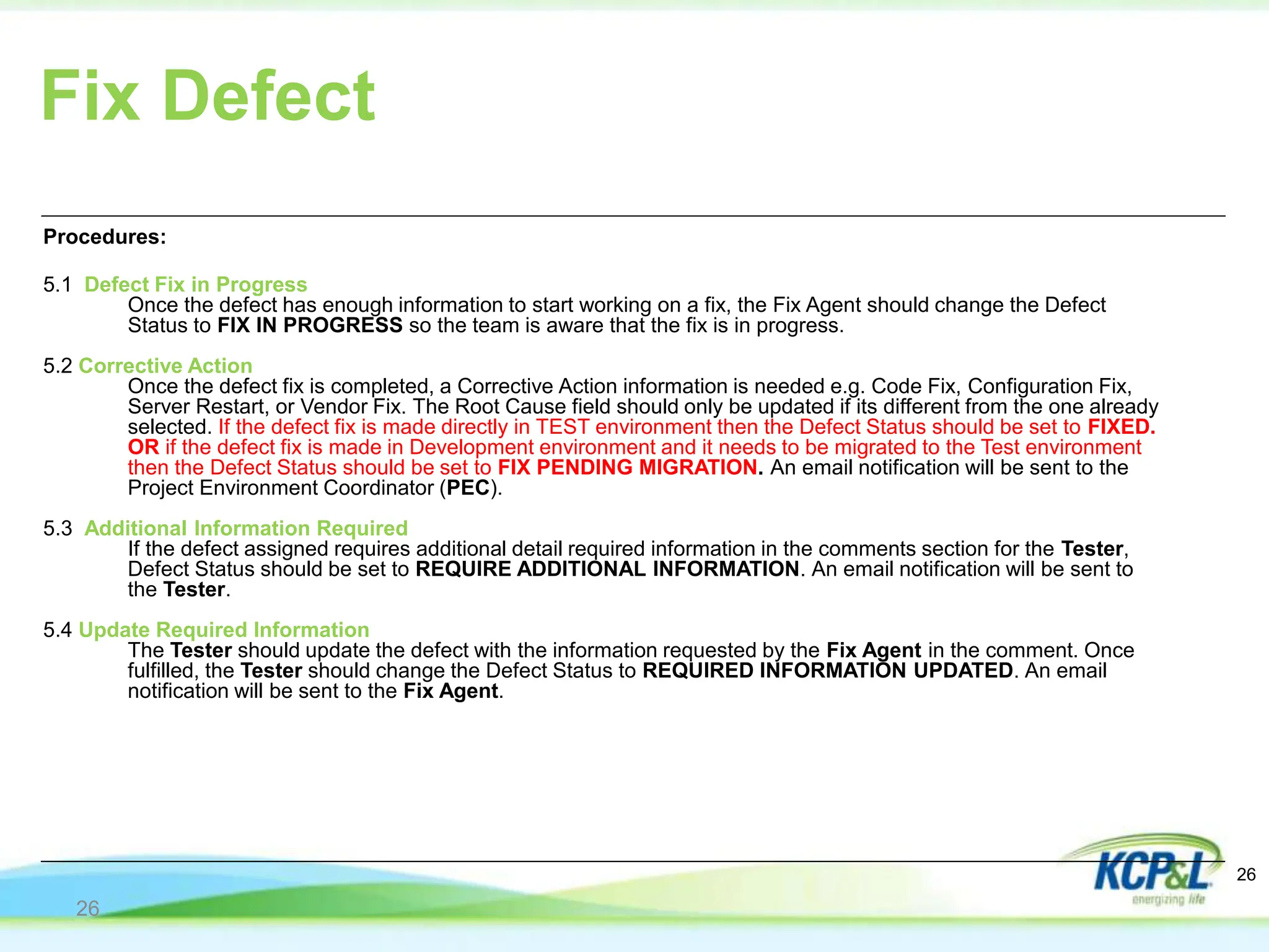 Fix Defect
Procedures:
5.1 Defect Fix in Progress
Once the defect has enough information to start working on a fix, the Fix Agent should change the Defect
Status to FIX IN PROGRESS so the team is aware that the fix is in progress.
5.2 Corrective Action
Once the defect fix is completed, a Corrective Action information is needed e.g. Code Fix, Configuration Fix,
Server Restart, or Vendor Fix. The Root Cause field should only be updated if its different from the one already
selected. If the defect fix is made directly in TEST environment then the Defect Status should be set to FIXED.
OR if the defect fix is made in Development environment and it needs to be migrated to the Test environment
then the Defect Status should be set to FIX PENDING MIGRATION. An email notification will be sent to the
Project Environment Coordinator (PEC).
5.3 Additional Information Required
If the defect assigned requires additional detail required information in the comments section for the Tester,
Defect Status should be set to REQUIRE ADDITIONAL INFORMATION. An email notification will be sent to
the Tester.
5.4 Update Required Information
The Tester should update the defect with the information requested by the Fix Agent in the comment. Once
fulfilled, the Tester should change the Defect Status to REQUIRED INFORMATION UPDATED. An email
notification will be sent to the Fix Agent.
26
26
 