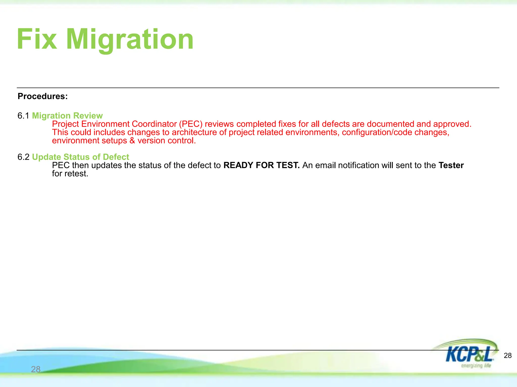Fix Migration
Procedures:
6.1 Migration Review
Project Environment Coordinator (PEC) reviews completed fixes for all defects are documented and approved.
This could includes changes to architecture of project related environments, configuration/code changes,
environment setups & version control.
6.2 Update Status of Defect
PEC then updates the status of the defect to READY FOR TEST. An email notification will sent to the Tester
for retest.
28
28
 