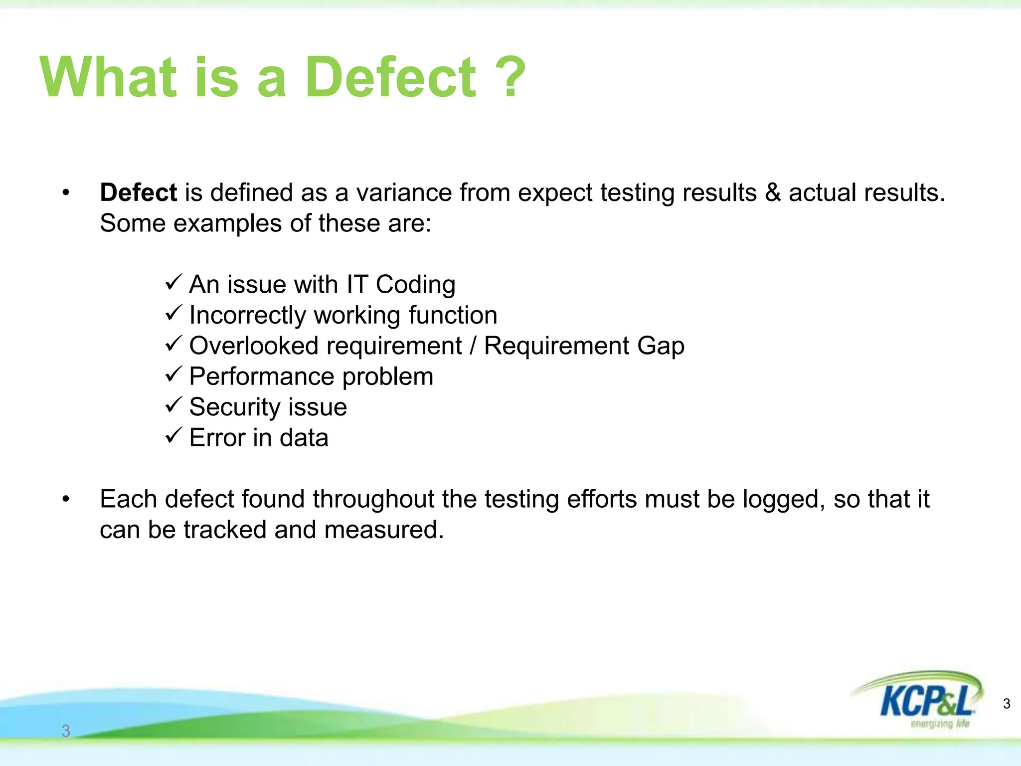 3
• Defect is defined as a variance from expect testing results & actual results.
Some examples of these are:
 An issue with IT Coding
 Incorrectly working function
 Overlooked requirement / Requirement Gap
 Performance problem
 Security issue
 Error in data
• Each defect found throughout the testing efforts must be logged, so that it
can be tracked and measured.
What is a Defect ?
3
 