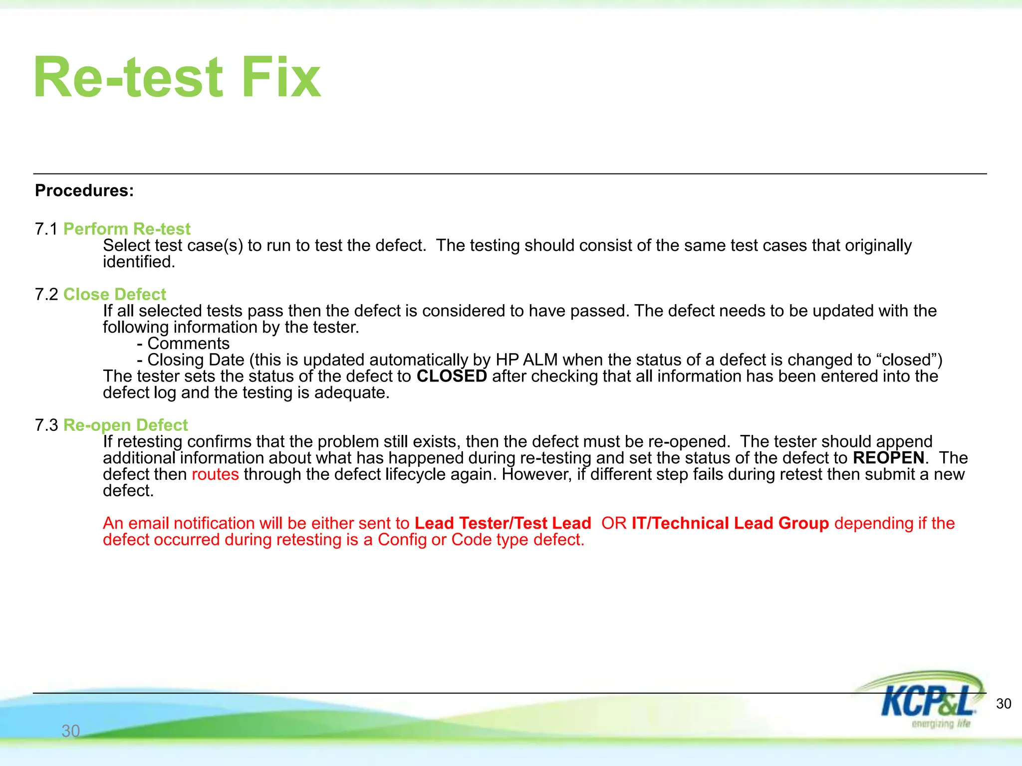 Re-test Fix
Procedures:
7.1 Perform Re-test
Select test case(s) to run to test the defect. The testing should consist of the same test cases that originally
identified.
7.2 Close Defect
If all selected tests pass then the defect is considered to have passed. The defect needs to be updated with the
following information by the tester.
- Comments
- Closing Date (this is updated automatically by HP ALM when the status of a defect is changed to “closed”)
The tester sets the status of the defect to CLOSED after checking that all information has been entered into the
defect log and the testing is adequate.
7.3 Re-open Defect
If retesting confirms that the problem still exists, then the defect must be re-opened. The tester should append
additional information about what has happened during re-testing and set the status of the defect to REOPEN. The
defect then routes through the defect lifecycle again. However, if different step fails during retest then submit a new
defect.
An email notification will be either sent to Lead Tester/Test Lead OR IT/Technical Lead Group depending if the
defect occurred during retesting is a Config or Code type defect.
30
30
 