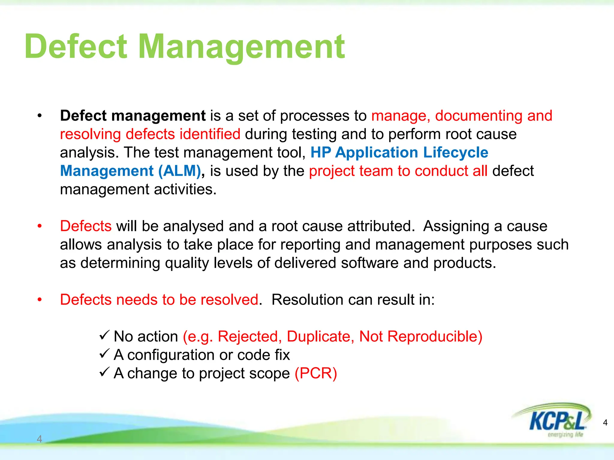 4
• Defect management is a set of processes to manage, documenting and
resolving defects identified during testing and to perform root cause
analysis. The test management tool, HP Application Lifecycle
Management (ALM), is used by the project team to conduct all defect
management activities.
• Defects will be analysed and a root cause attributed. Assigning a cause
allows analysis to take place for reporting and management purposes such
as determining quality levels of delivered software and products.
• Defects needs to be resolved. Resolution can result in:
 No action (e.g. Rejected, Duplicate, Not Reproducible)
 A configuration or code fix
 A change to project scope (PCR)
Defect Management
4
 