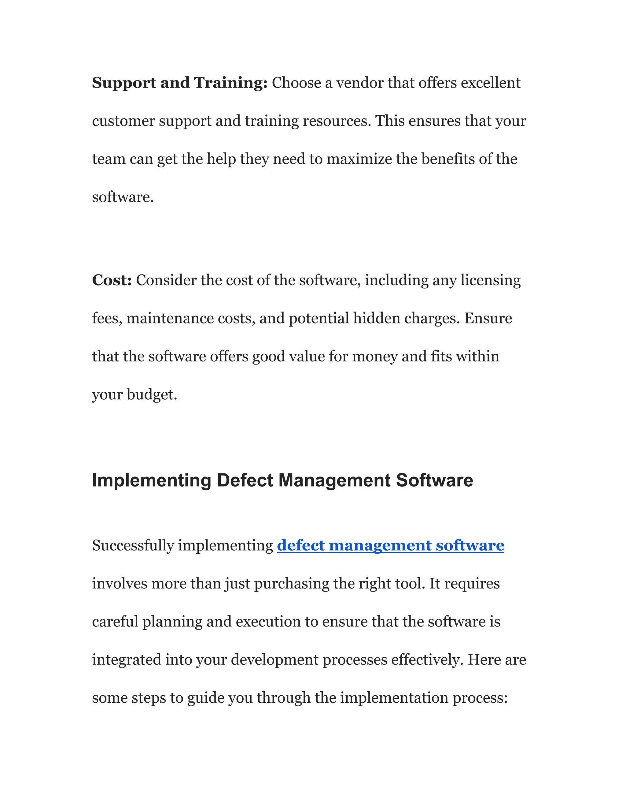 Support and Training: Choose a vendor that offers excellent
customer support and training resources. This ensures that your
team can get the help they need to maximize the benefits of the
software.
Cost: Consider the cost of the software, including any licensing
fees, maintenance costs, and potential hidden charges. Ensure
that the software offers good value for money and fits within
your budget.
Implementing Defect Management Software
Successfully implementing defect management software
involves more than just purchasing the right tool. It requires
careful planning and execution to ensure that the software is
integrated into your development processes effectively. Here are
some steps to guide you through the implementation process:
 