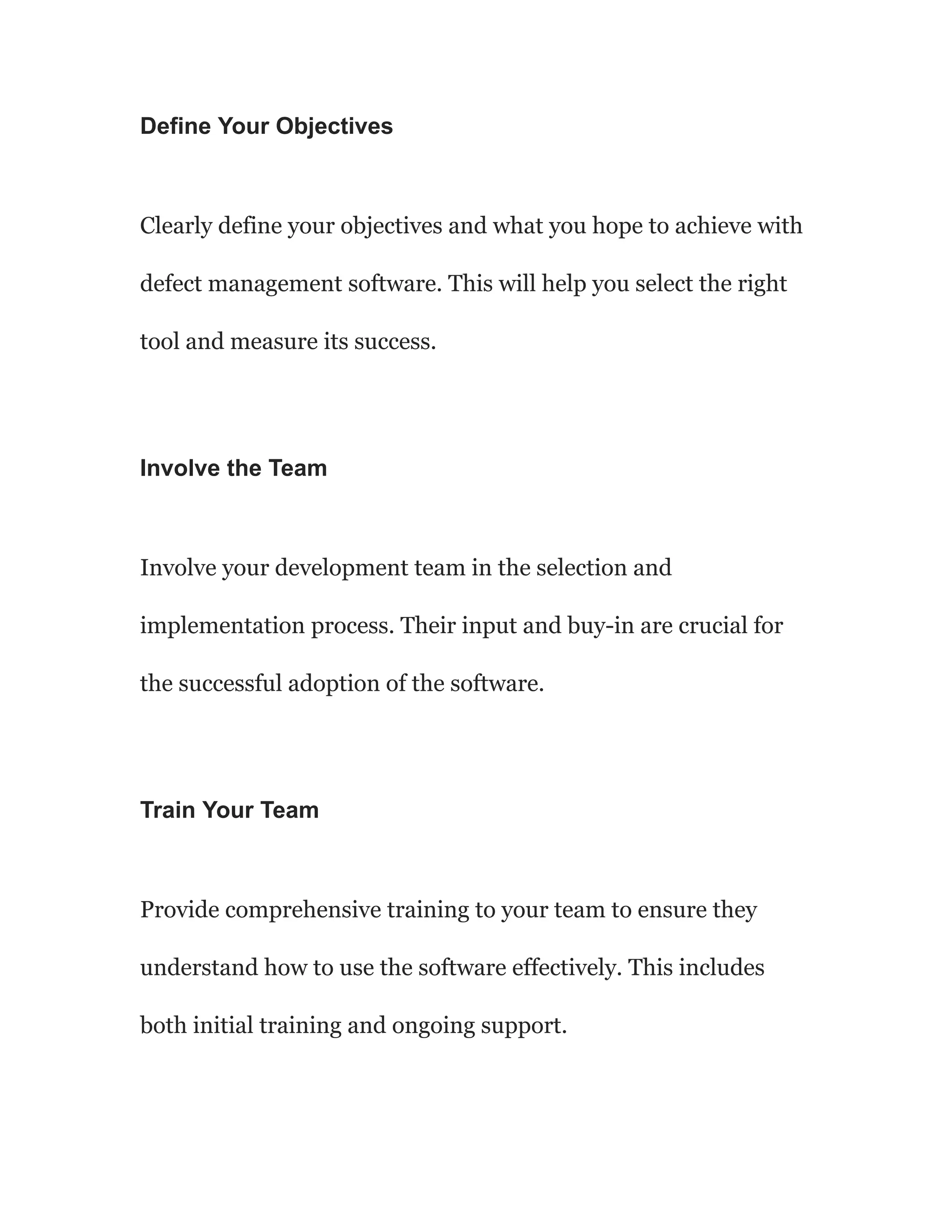 Define Your Objectives
Clearly define your objectives and what you hope to achieve with
defect management software. This will help you select the right
tool and measure its success.
Involve the Team
Involve your development team in the selection and
implementation process. Their input and buy-in are crucial for
the successful adoption of the software.
Train Your Team
Provide comprehensive training to your team to ensure they
understand how to use the software effectively. This includes
both initial training and ongoing support.
 
