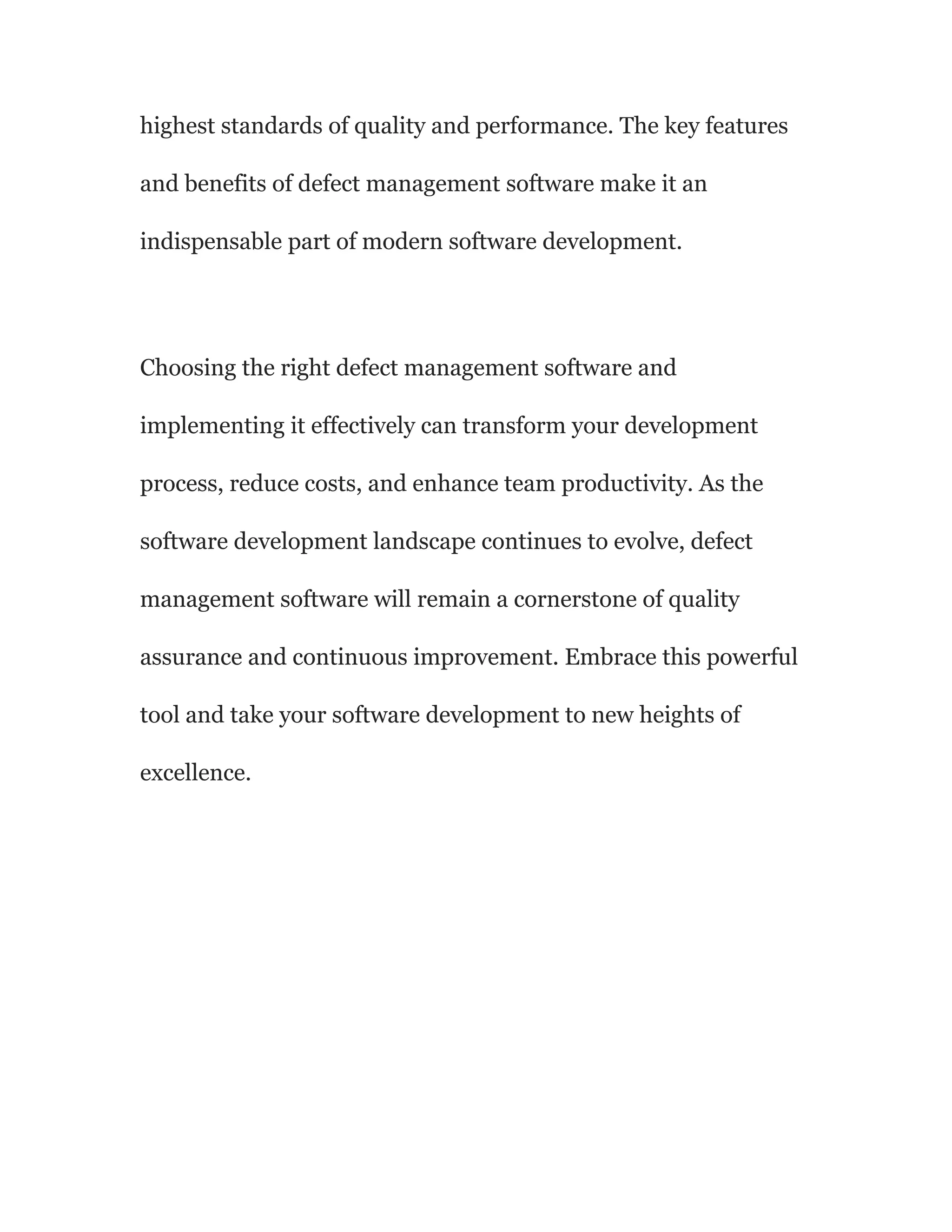 highest standards of quality and performance. The key features
and benefits of defect management software make it an
indispensable part of modern software development.
Choosing the right defect management software and
implementing it effectively can transform your development
process, reduce costs, and enhance team productivity. As the
software development landscape continues to evolve, defect
management software will remain a cornerstone of quality
assurance and continuous improvement. Embrace this powerful
tool and take your software development to new heights of
excellence.
 