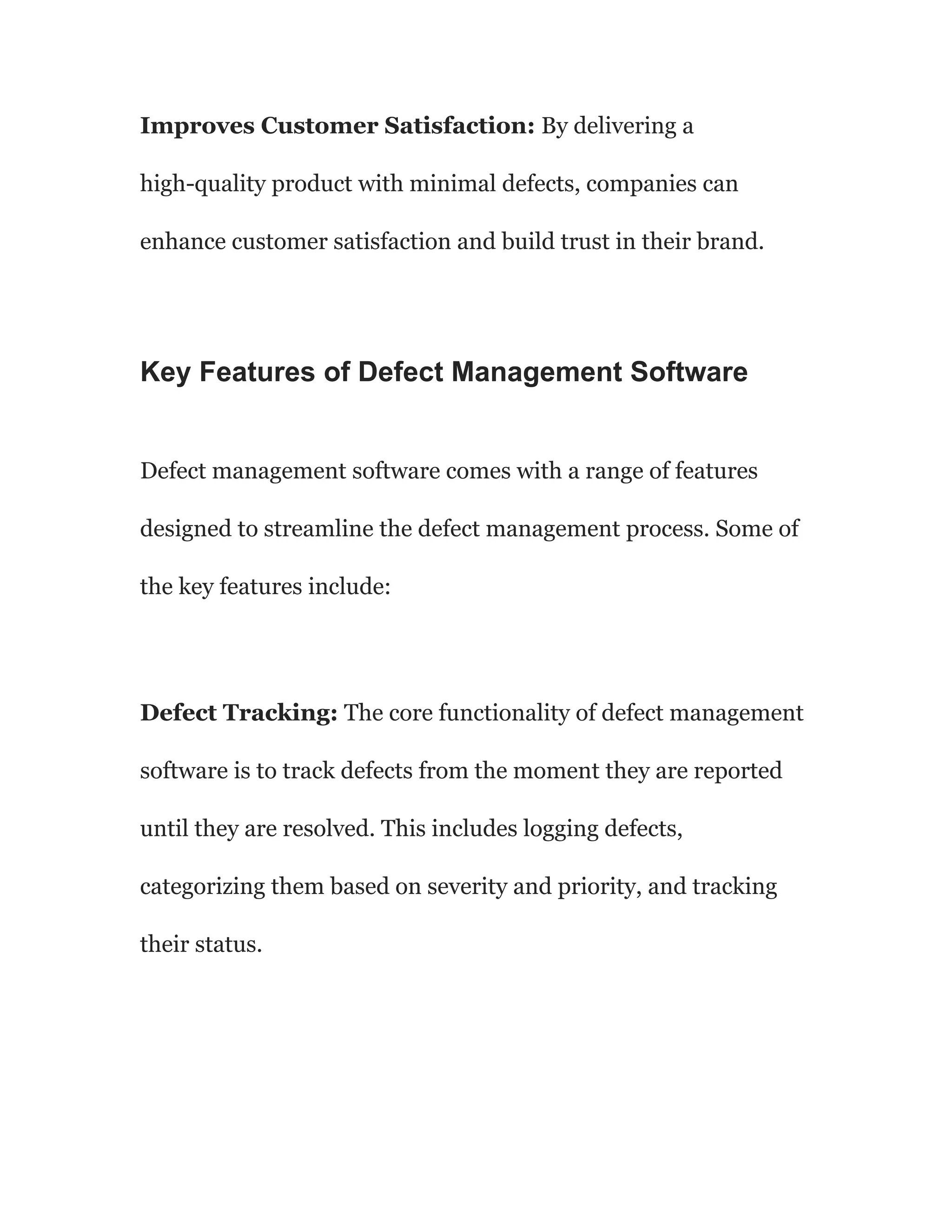 Improves Customer Satisfaction: By delivering a
high-quality product with minimal defects, companies can
enhance customer satisfaction and build trust in their brand.
Key Features of Defect Management Software
Defect management software comes with a range of features
designed to streamline the defect management process. Some of
the key features include:
Defect Tracking: The core functionality of defect management
software is to track defects from the moment they are reported
until they are resolved. This includes logging defects,
categorizing them based on severity and priority, and tracking
their status.
 