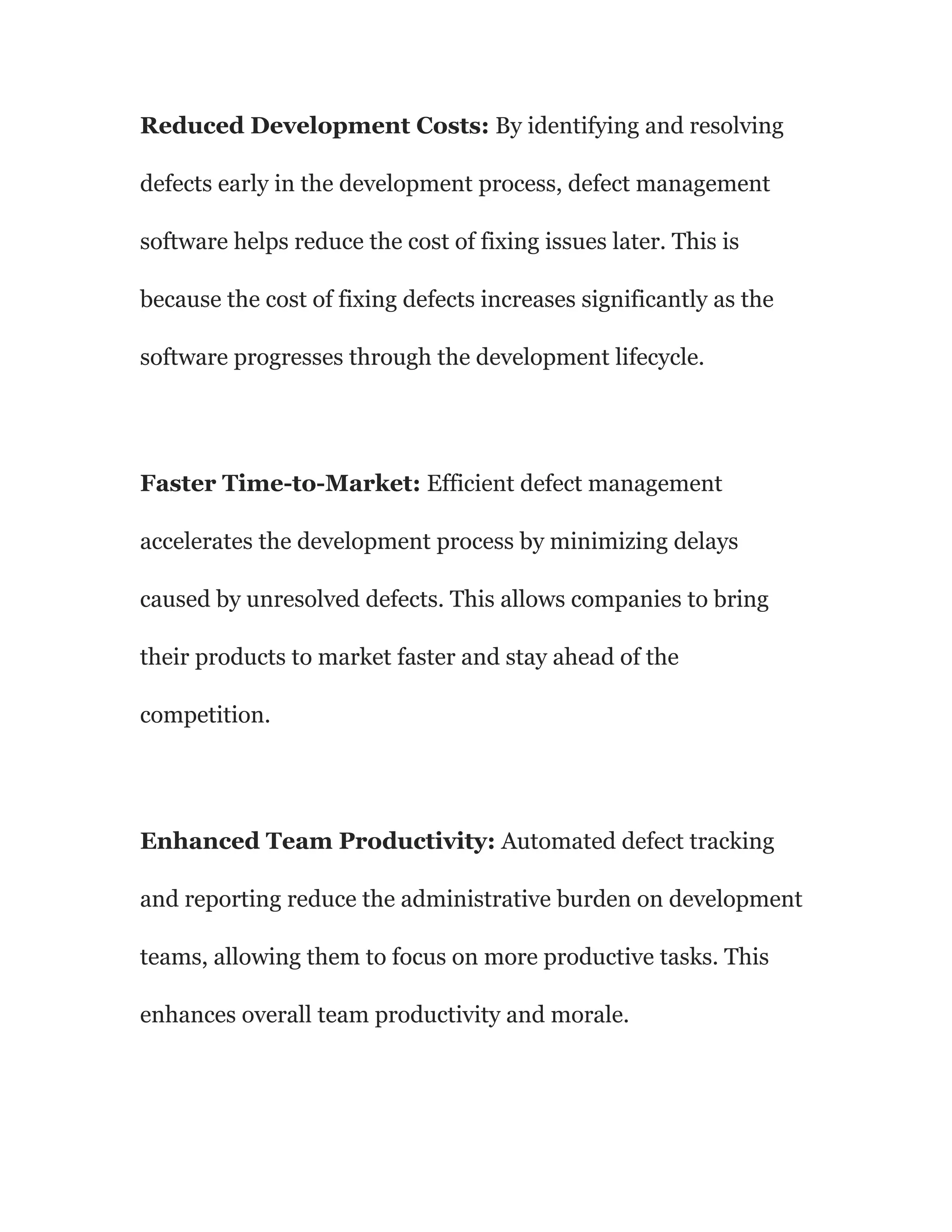 Reduced Development Costs: By identifying and resolving
defects early in the development process, defect management
software helps reduce the cost of fixing issues later. This is
because the cost of fixing defects increases significantly as the
software progresses through the development lifecycle.
Faster Time-to-Market: Efficient defect management
accelerates the development process by minimizing delays
caused by unresolved defects. This allows companies to bring
their products to market faster and stay ahead of the
competition.
Enhanced Team Productivity: Automated defect tracking
and reporting reduce the administrative burden on development
teams, allowing them to focus on more productive tasks. This
enhances overall team productivity and morale.
 