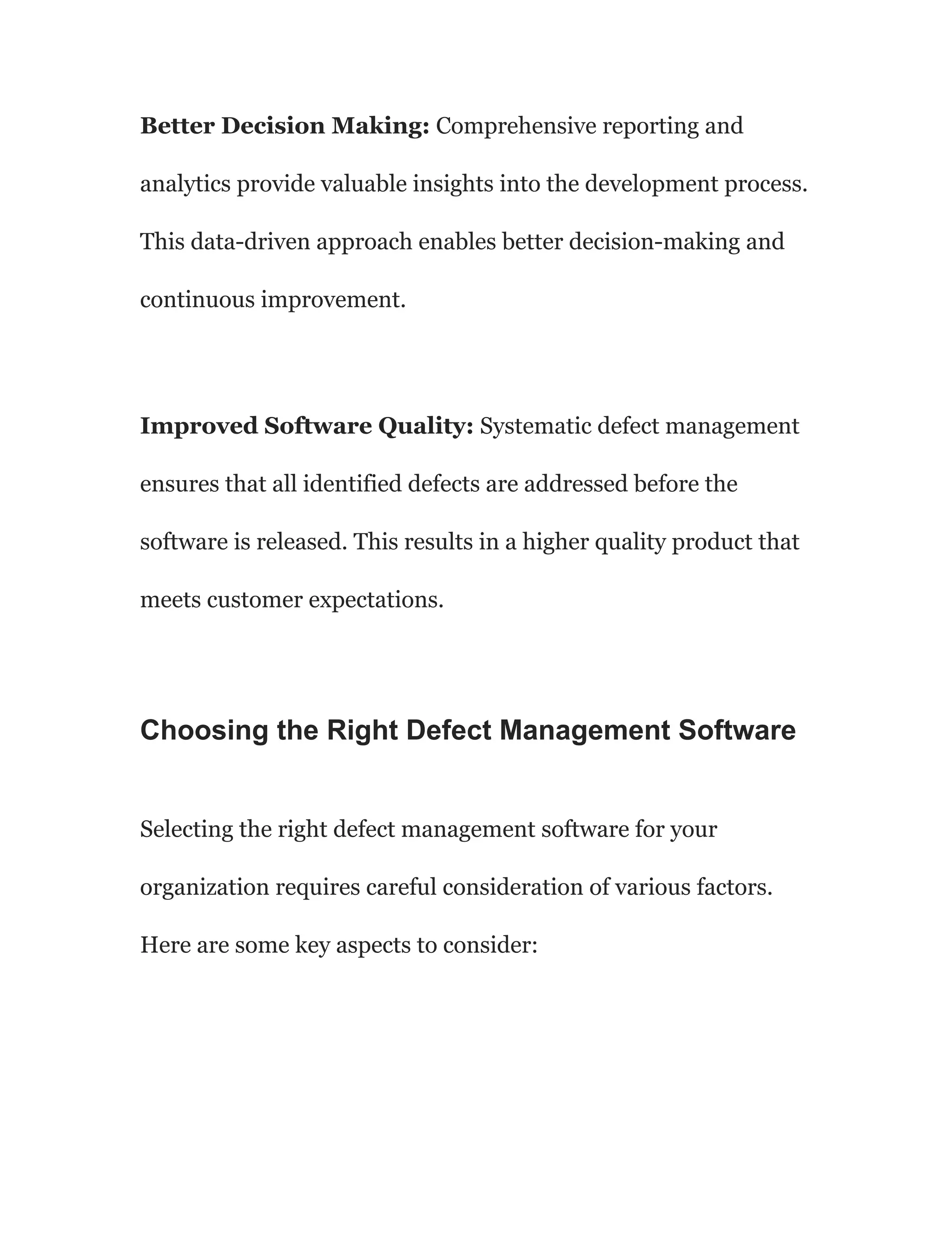 Better Decision Making: Comprehensive reporting and
analytics provide valuable insights into the development process.
This data-driven approach enables better decision-making and
continuous improvement.
Improved Software Quality: Systematic defect management
ensures that all identified defects are addressed before the
software is released. This results in a higher quality product that
meets customer expectations.
Choosing the Right Defect Management Software
Selecting the right defect management software for your
organization requires careful consideration of various factors.
Here are some key aspects to consider:
 