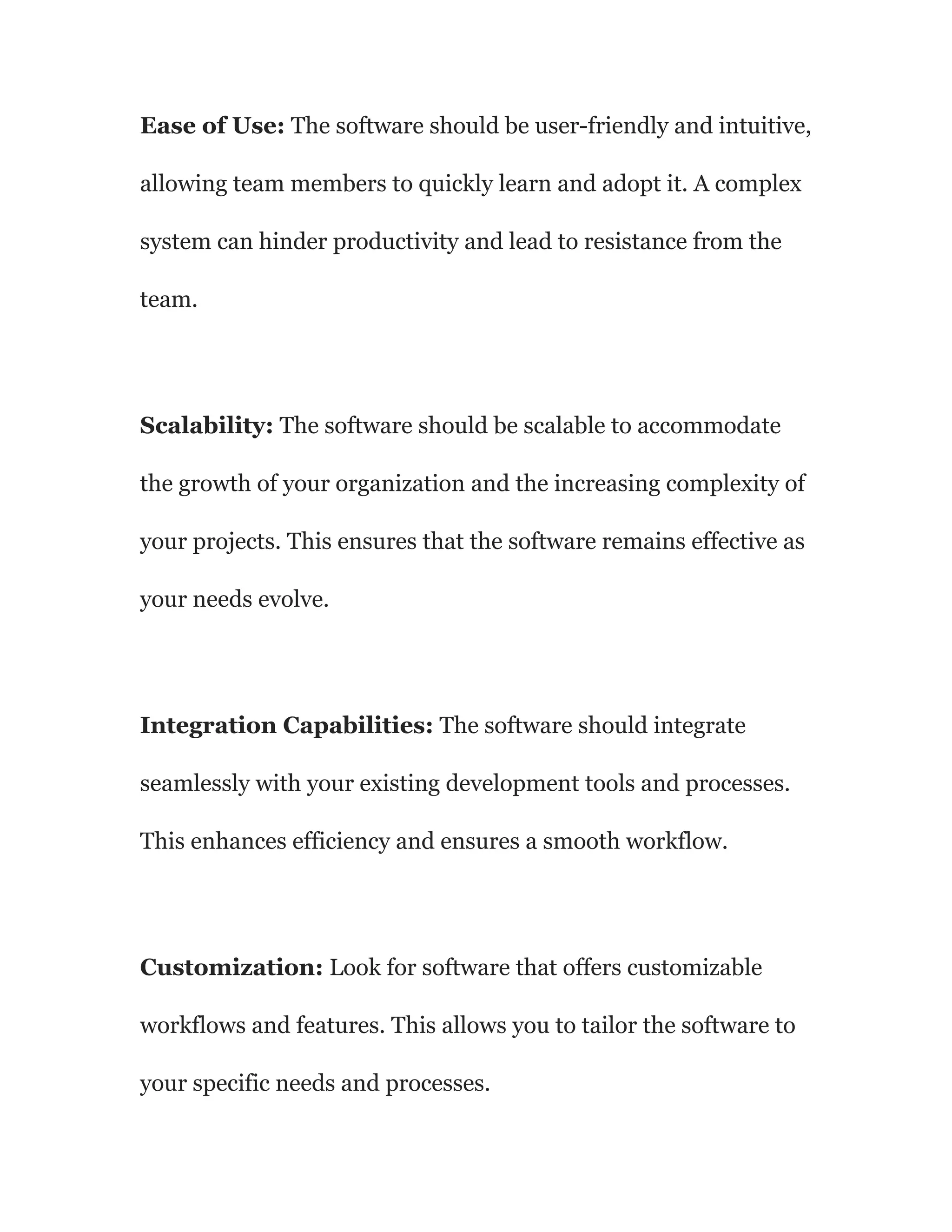Ease of Use: The software should be user-friendly and intuitive,
allowing team members to quickly learn and adopt it. A complex
system can hinder productivity and lead to resistance from the
team.
Scalability: The software should be scalable to accommodate
the growth of your organization and the increasing complexity of
your projects. This ensures that the software remains effective as
your needs evolve.
Integration Capabilities: The software should integrate
seamlessly with your existing development tools and processes.
This enhances efficiency and ensures a smooth workflow.
Customization: Look for software that offers customizable
workflows and features. This allows you to tailor the software to
your specific needs and processes.
 